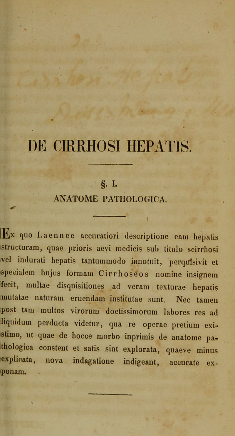 DE CIRRHOSI HEPATIS. §. I. ANATOME PATHOLOGICA. lEx quo Laennec accuratiori descriptione eam hepatis ;structuram, quae prioris aevi medicis sub titulo scirrhosi vel indurati hepatis tantummodo innotuit, perqtfisivit et ■specialem hujus formam Cirrhoseos nomine insignem fecit, multae disquisitiones ad veram texturae hepatis mutatae naturam eruendam institutae sunt. Nec tamen post tam multos virorum doctissimorum labores res ad liquidum perducta videtur, qua re operae pretium exi- stimo, ut quae de hocce morbo inprimis de anatome pa- thologica constent et satis sint explorata, quaeve minus ■explicata, nova indagatione indigeant, accurate ex- iponam.