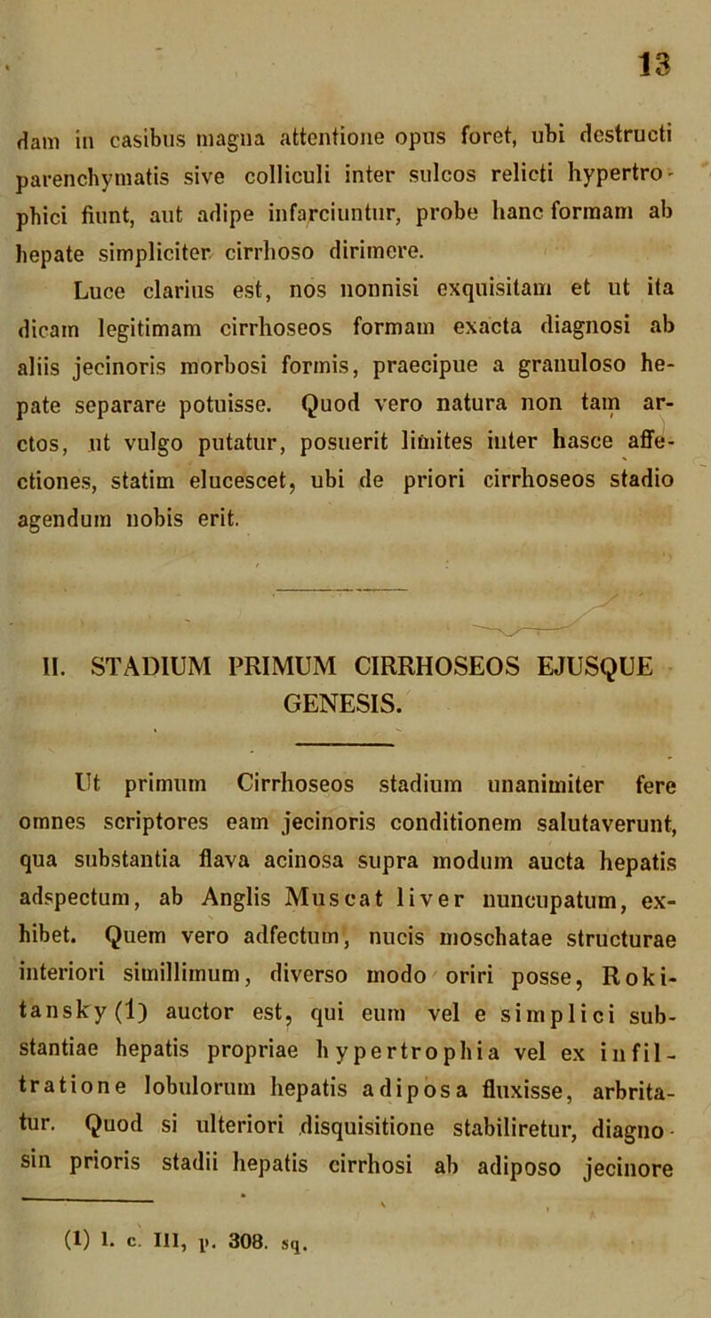 Ham in casibus magna attentione opus foret, ubi destructi parenchymatis sive colliculi inter sulcos relicti hypertro- phici fiunt, aut adipe infarciuntur, probe hanc formam ab hepate simpliciter cirrhoso dirimere. Luce clarius est, nos nonnisi exquisitam et ut ita dicam legitimam cirrhoseos formam exacta diagnosi ab aliis jecinoris morbosi formis, praecipue a granuloso he- pate separare potuisse. Quod vero natura non tam ar- ctos, ut vulgo putatur, posuerit limites inter hasce affe- ctiones, statim elucescet, ubi de priori cirrhoseos stadio agendum nobis erit, II. STADIUM PRIMUM CIRRHOSEOS EJUSQUE GENESIS. Ut primum Cirrhoseos stadium unanimiter fere omnes scriptores eam jecinoris conditionem salutaverunt, qua substantia flava acino.sa supra modum aucta hepatis adspectum, ab Anglis Mus eat liver nuncupatum, ex- hibet. Quem vero adfectum, nucis moschatae structurae interiori simillimum, diverso modo oriri posse, Roki- tansky (1) auctor est, qui eum vel e simplici sub- stantiae hepatis propriae hypertrophia vel ex infil- tratione lobulorum hepatis adiposa fluxisse, arbrita- tur. Quod si ulteriori disquisitione stabiliretur, diagno- sin prioris stadii hepatis cirrhosi ab adiposo jecinore (1) 1. C. III, IK 308. sq.
