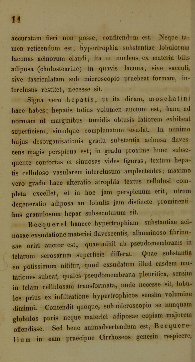 accuratam fieri non posse, confitendum est. Neque ta- men reticendum est, Hypertrophia substantiae lobulorum lacunas acinorum claudi, ita ut nucleus ex materia bilis adiposa (cholostearine) in quavis lacuna, sive sacculi, sive fasciculatam sub uiicroscopio praebeat formam, in- terclusus restitet, necesse sit. Signa vero hepatis, ut ita dicam, moschatini haec habes: hepatis totius volumen auctum est, hanc ad normam ut marginibus tumidis obtusis latiorem exhibeat superficienj, simulque complanatum evadat. In minimo hujus desorganisationis gradu substantia acinosa flaves- cens magis perspicua estj iii gradu proxime hunc subse- quente contortas et sinuosas vides figuras, textum hepa- tis celluloso vasularem interclusum amplectentes; maximo vero gradu haec alteratio atrophia textus cellulosi com- pleta excellet, et in hoc jam perspicuum erit, utrum degeneratio adiposa an lobulis jam distincte prominenti- bus granulosum hepar subsecuturum sit. Becquerel hancce hypertrophiam substantiae aci- nosae exsudatione materiei flavescentis, albuminoso fibrino- sae oriri auctor est, quae -nihil ab pseudomembranis in telarum serosarum superficie differat. Quae substantia eo potissimum nititur, quod exsudatum illud easdem mu- tationes subeat, quales pseudomembrana pleuritica, sensim in telam cellulosam transformata, unde necesse sit, lobu- los prius ex infiltratione hypertrophicos sensim volumine diminui. Contendit quoque, sub microscopio se nunquam globulos puris neque materiei adiposae copiam majorem offendisse. Sed bene animadvertendum est, Becquere- lium in eam praecipue Girrhoseos genesin respicere,