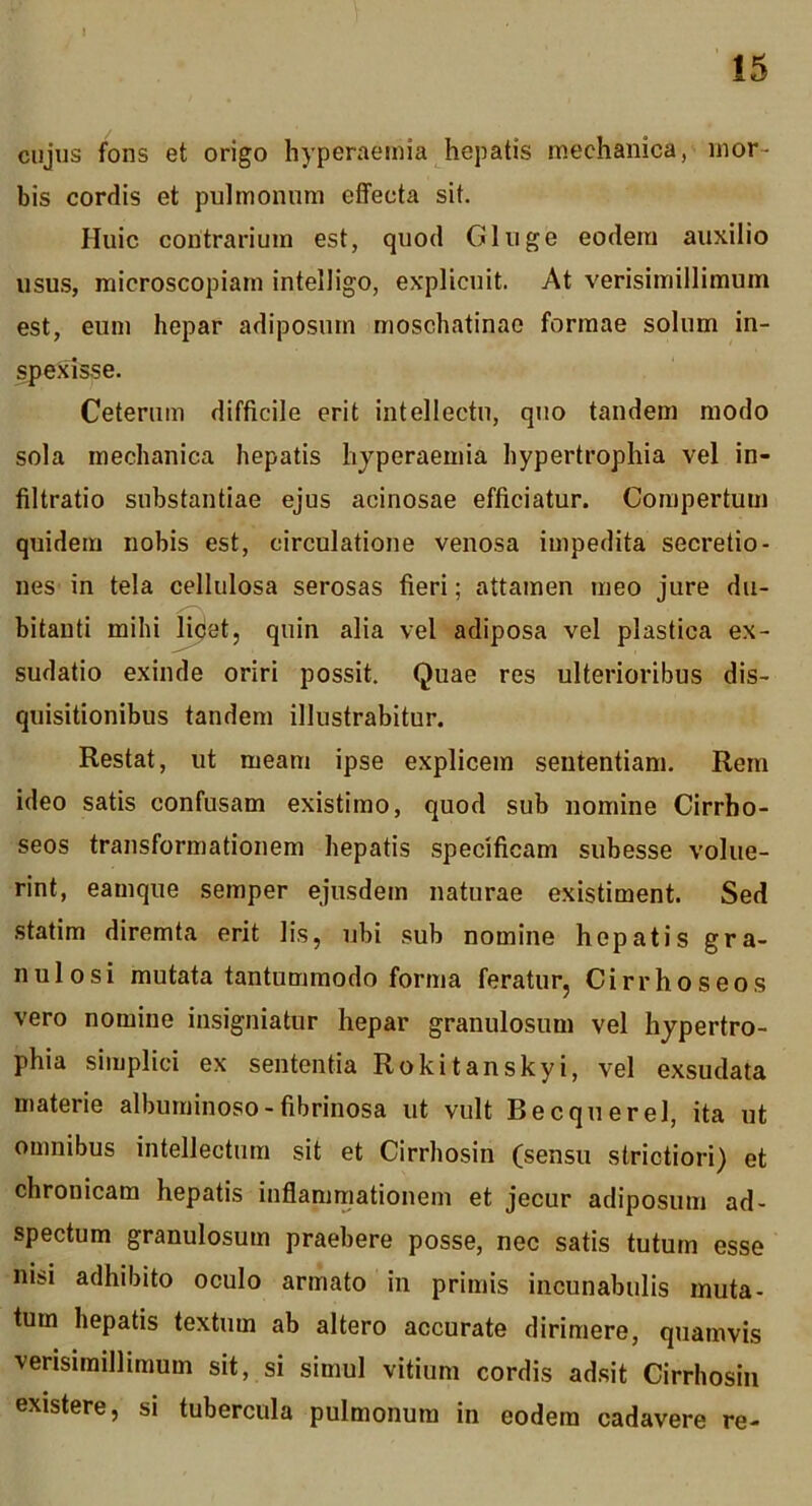 cujus fons et origo hyperaeinia hepatis mechanica,mor- bis cordis et pulmonum effecta sit. Huic contrarium est, quod Gluge eodem auxilio usus, microscopiam intelligo, explicuit. At verisimillimum est, eum hepar adiposum moschatinao formae solum in- spexisse. Ceterum difficile erit intellectu, quo tandem modo sola mechanica hepatis hjperaemia hypertrophia vel in- filtratio substantiae ejus acinosae efficiatur. Compertum quidem nobis est, circulatione venosa impedita secretio- nes in tela cellulosa serosas fieri; attamen meo jure du- bitanti mihi |i5i8t5 quin alia vel adiposa vel plastica ex- sudatio exinde oriri possit. Quae res ulterioribus dis- quisitionibus tandem illustrabitur. Restat, ut meam ipse explicem sententiam. Rem ideo satis confusam existimo, quod sub nomine Cirrho- seos transformationem hepatis specificam subesse volue- rint, eamque semper ejusdem naturae existiment. Sed .statim diremta erit lis, ubi sub nomine hepatis gra- nulosi mutata tantummodo forma feratur, Cirrhoseos vero nomine insigniatur hepar granulosum vel hypertro- phia simplici ex sententia Rokitanskyi, vel exsudata materie albuminoso-fibrinosa ut vult Be eque rei, ita ut omnibus intellectura sit et Cirrhosin (sensu strictiori) et chronicam hepatis inflammationem et jecur adiposum ad- spectum granulosum praebere posse, nec satis tutum esse nisi adhibito oculo armato in primis incunabulis muta- tum hepatis textum ab altero accurate dirimere, quamvis verisimillimum sit, si simul vitium cordis adsit Cirrhosin existere, si tubercula pulmonum in eodem cadavere re-