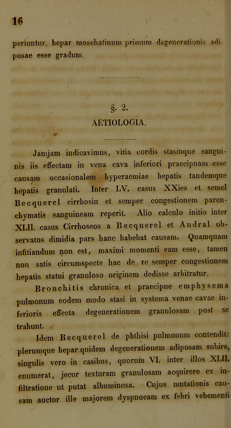periuntur, hepar moschatinum primum degenerationis adi- posae esse gradum. §. 2. AETIOLOGIA. Jainjam indicavimus, vitia cordis stasinque sangui- nis iis effectam in vena cava inferiori praecipuam es.se caus^n occasionalem hyperaemiae hepatis tandemque hepatis granulati. Inter LV. casus XXies et semel Becquerel cirrhosin et semper congestionem paren- chymatis sanguineam reperit. Alio calculo initio inter XLII. casus Cirrhoseos a Becquerel et Andral ob- servatos dimidia pars hanc habebat causam. Quamquam infitiandum ^on est, maximi momenti eam esse, tamen non satis circumspecte hac de re semper congestionem hepatis statui granuloso originem dedisse arbitratur. Bronchitis chronica et praecipue emphysema pulmonum eodem modo stasi in systema venae cavae in- ferioris effecta degenerationem granulosam post se trahunt. Idem Becquerel de phthisi pulmonum contendit: plerumque hepar quidem degenerationem adiposam subire, singulis vero in casibus, quorum VI. inter illos XLII. enumerat, jecur texturam granulosam acquirere ex iu- filtratioue ut putat albuminosa. Cujus mutationis cau- sam auctor ille majorem dyspnoeam ex febri vehementi