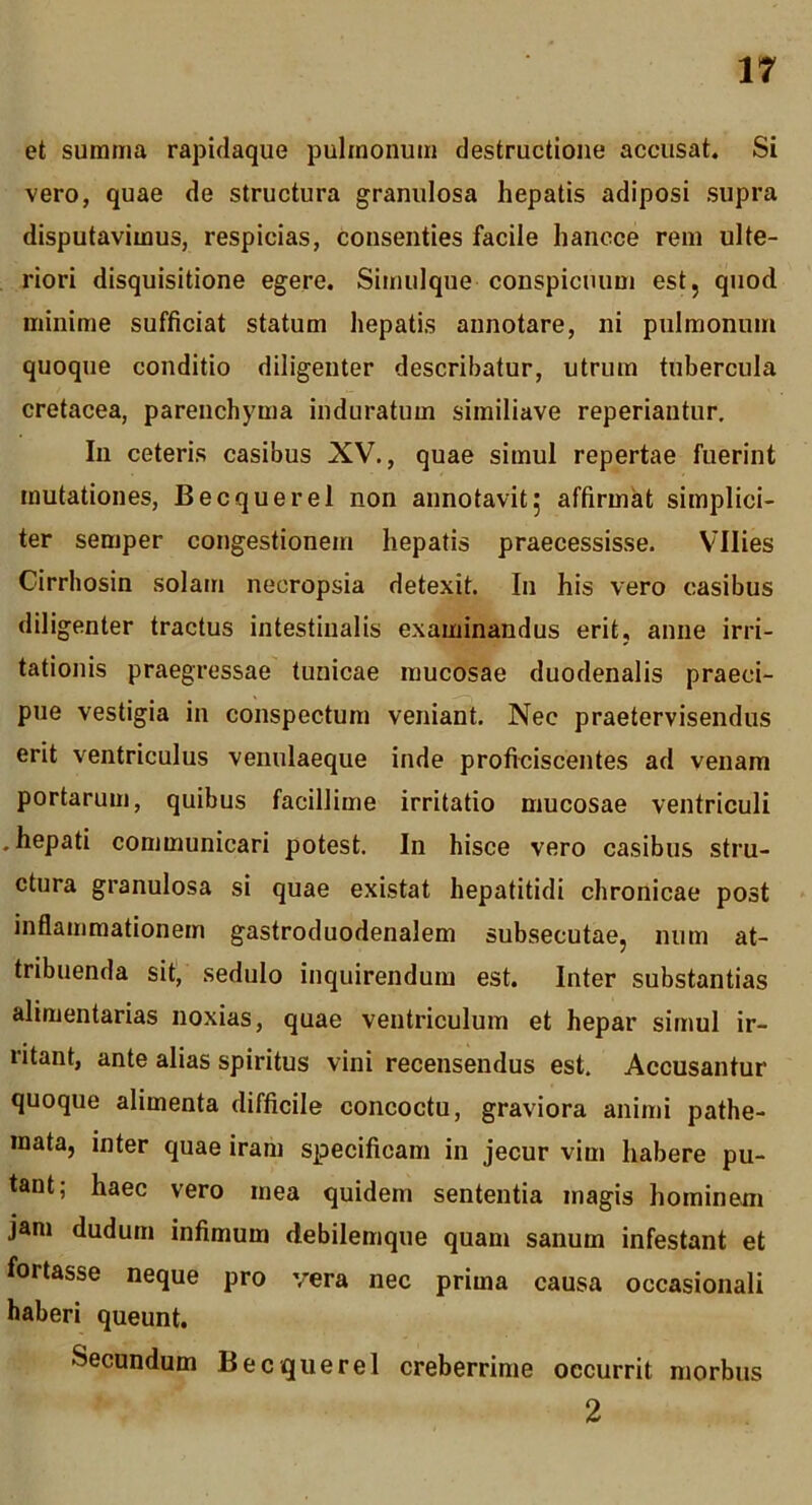 et sumnia rapidaque pulmonum destructione accusat. Si vero, quae de structura granulosa hepatis adiposi supra disputavimus, respicias, consenties facile hancce rem ulte- riori disquisitione egere. Simulque conspicuum est, quod minime sufficiat statum hepatis annotare, ni pulmonum quoque conditio diligenter describatur, utrum tubercula cretacea, parenchyma induratum similiave reperiantur. In ceteris casibus XV., quae simul repertae fuerint mutationes, Becquerel non annotavit; affirmat simplici- ter semper congestionem hepatis praecessisse. Vllies Cirrhosin solam necropsia detexit. In his vero casibus diligenter tractus intestinalis examinandus erit, anne irri- tationis praegressae tunicae mucosae duodenalis praeci- pue vestigia in conspectum veniant. Nec praetervisendus erit ventriculus venulaeque inde proficiscentes ad venam portarum, quibus facillime irritatio mucosae ventriculi .hepati communicari potest. In hisce vero casibus stru- ctura granulosa si quae existat hepatitidi chronicae post inflammationem gastroduodenalem subsecutae, num at- tribuenda sit, sedulo inquirendum est. Inter substantias alimentarias noxias, quae ventriculum et hepar simul ir- ritant, ante alias spiritus vini recensendus est. Accusantur quoque alimenta difficile concoctu, graviora animi pathe- mata, inter quae iram specificam in jecur vim habere pu- tant; haec vero mea quidem sententia magis hominem jam dudum infimum debilemqiie quam sanum infestant et fortasse neque pro vera nec prima causa occasionali haberi queunt. Secundum Becquerel creberrime occurrit morbus 2