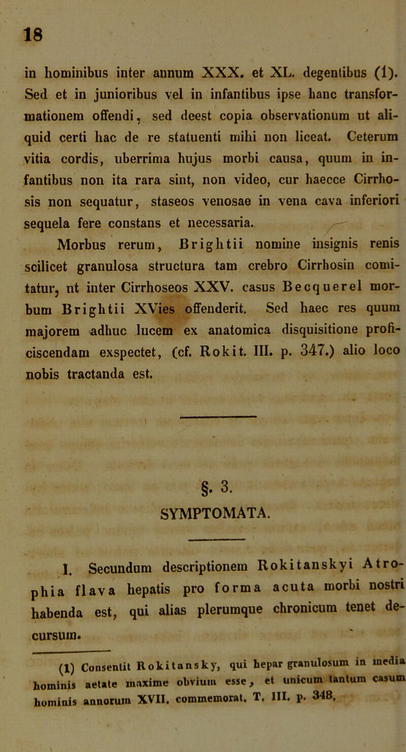 in hominibus inter annum XXX. et XL, degentibus (1). Sed et in junioribus vel in infantibus ipse hanc transfor- mationem offendi, sed deest copia observationum ut ali- quid certi hac de re statuenti mihi non liceat. Ceterum vitia cordis, uberrima hujus morbi causa, quum in in- fantibus non ita rara sint, non video, cur haecce Cirrho- sis non sequatur, staseos venosae in vena cava inferiori sequela fere constans et necessaria. — Morbus rerum, Brightii nomine insignis renis scilicet granulosa structura tam crebro Cirrhosin comi- tatur, nt inter Cirrhoseos XXV. casus Becquerel mor- bum Brightii XVies offenderit. Sed haec res quum majorem adhuc lucem ex anatomica disquisitione profi- ciscendam exspectet, (cf. Rokit. III. p. 347.) alio loco nobis tractanda est. §. 3. SYMPTOMATA. 1. Secundum descriptionem Rokitanskyi Atro- phia flava hepatis pro forma acuta morbi nostri habenda est, qui alias plerumque chronicum tenet de- cursum. (1) Consentit Rokitansky, qui hepar granulosum in media hominis aetate maxime obvium esse, et unicum tantum casum hominis annorum XVII. commemorat. T. III. p. 348.