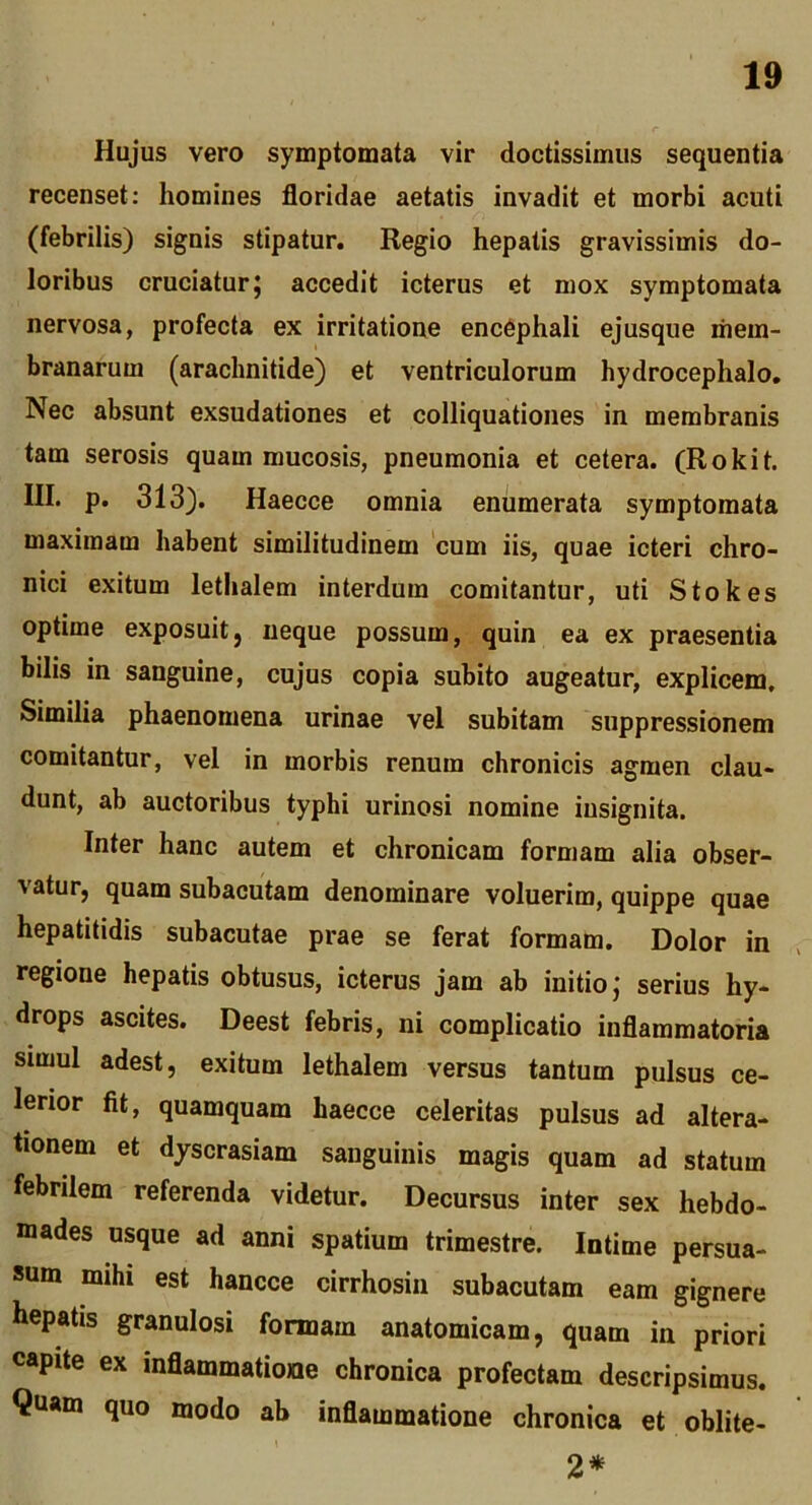 Hujus vero symptomata vir doctissimus sequentia recenset: homines floridae aetatis invadit et morbi acuti (febrilis) signis stipatur. Regio hepatis gravissimis do- loribus cruciatur^ accedit icterus et mox symptomata nervosa, profecta ex irritatione enc6phali ejusque mem- branarum (arachnitide) et ventriculorum hydrocephalo. Nec absunt exsudationes et colliquationes in membranis tam serosis quam mucosis, pneumonia et cetera. (Rokit. III. p. 313). Haecce omnia enumerata symptomata maximam habent similitudinem cum iis, quae icteri chro- nici exitum lethalem interdum comitantur, uti Stokes optime exposuitj neque possum, quin ea ex praesentia bilis in sanguine, cujus copia subito augeatur, explicem. Similia phaenomena urinae vel subitam suppressionem comitantur, vel in morbis renum chronicis agmen clau- dunt, ab auctoribus typhi urinosi nomine insignita. Inter hanc autem et chronicam formam alia obser- vatur, quam subacutam denominare voluerim, quippe quae hepatitidis subacutae prae se ferat formam. Dolor in regione hepatis obtusus, icterus jam ab initio j serius hy- drops ascites. Deest febris, ni complicatio inflammatoria simul adest, exitum lethalem versus tantum pulsus ce- lerior fit, quamquam haecce celeritas pulsus ad altera- tionem et djscrasiam sanguinis magis quam ad statum febrilem referenda videtur. Decursus inter sex hebdo- mades usque ad anni spatium trimestre. Intime persua- sum mihi est hancce cirrhosin subacutam eam gignere hepatis granulosi formam anatomicam, quam in priori capite ex inflammatione chronica profectam descripsimus. Quam quo modo ab inflammatione chronica et oblite- 2*