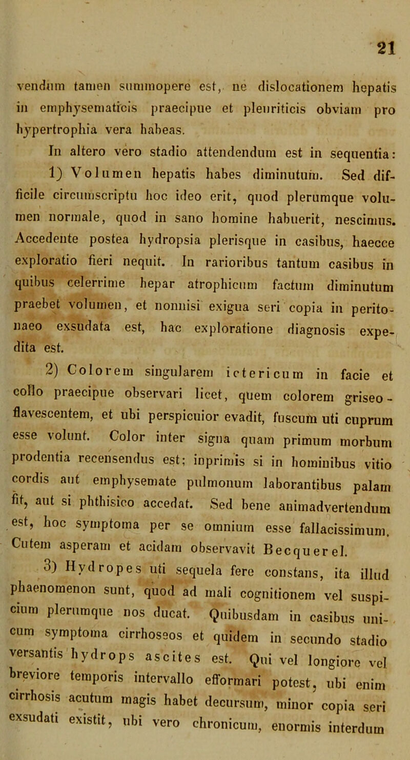 vendnm tamen summopere est, ne dislocationem hepatis in emphysematicis praecipue et pleuriticis obviam pro hypertrophia vera habeas. In altero vero stadio attendendum est in sequentia: 1) Volumen hepatis habes diminutum. Sed dif- ficile circumscriptu hoc ideo erit, quod plerumque volu- men normale, quod in sano homine habuerit, nescimus. Accedente postea hydropsia plerisque in casibus, haecce exploratio fieri nequit. In rarioribus tantum casibus in quibus celerrime hepar atrophicum factum diminutum praebet volumen, et nonnisi exigua seri copia in perito- naeo exsudata est, hac exploratione diagnosis expe- dita est. 2) Colorem singularem ictericum in facie et collo praecipue observari licet, quem colorem griseo- flavescentem, et ubi perspicuior evadit, fuscum uti cuprum esse volunt. Color inter signa quam primum morbum prodentia recensendus est; inprimis si in hominibus vitio cordis aut emphysemate pulmonum laborantibus palam fit, aut si phthisico accedat. Sed bene animadvertendum est, hoc symptoma per se omnium esse fallacissimum. Cutem asperam et acidam observavit Becquerel. 3) Hydropes uti sequela fere constans, ita illud phaenomenon sunt, quod ad mali cognitionem vel suspi- cium plerumque nos ducat. Quibusdam in casibus uni- cum symptoma cirrhoseos et quidem in secundo stadio versantis hydrops ascites est. Qui vel longiore vel breviore temporis intervallo efi-ormari potest, ubi enim cirrhosis acutum magis habet decursum, minor copia seri exsudati existit, ubi vero chronicum, enormis interdum