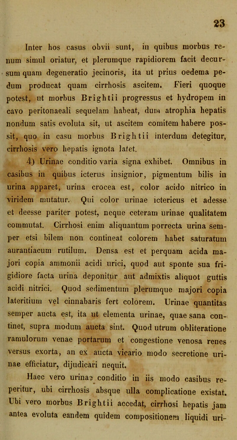 Inter hos casus obvii sunt, iii quibus morbus re- uum simul oriatur, et plerumque rapidiorem facit decur- sum quam degeneratio jecinoris, ita ut prius oedema pe- dum producat quam cirrhosis ascitem. Fieri quoque potest, ut morbus Brightii progressus et hydropem in cavo peritonaeali sequelam habeat, dum atrophia hepatis nondum satis evoluta sit, ut ascitem comitem habere pos- sit, quo in casu morbus Brightii interdum detegitur, cirrhosis vero hepatis ignota latet. 4) Urinae conditio varia signa exhibet. Omnibus in casibus in quibus icterus insignior, pigmentum bilis in urina apparet, urina crocea est, color acido nitrico in viridem mutatur. Qui color urinae ictericus et adesse' et deesse pariter potest, neque ceteram urinae qualitatem commutat. Cirrhosi enim aliquantum porrecta urina sem- per etsi bilem non contineat colorem habet saturatum aurantiacum rutilum. Densa est et perquam acida ma- jori copia ammonii acidi urici, quod aut sponte sua fri- gidiore facta urina deponitur aut admixtis aliquot guttis acidi nitrici. Quod sedimentum plerumque majori copia lateritium vel cinnabaris fert colorem. Urinae quantitas semper aucta est, ita ut elementa urinae, quae sana con- tinet, supra modum aucta sint. Quod utrum obliteratione ramulorum venae portarum et congestione venosa renes versus exorta, an ex aucta vicario modo secretione uri- nae efficiatur, dijudicari nequit. Haec vero urinae conditio in iis modo casibus re- peritur, ubi cirrhosis absque ulla complicatione existat. Ubi vero morbus Brightii accedat, cirrhosi hepatis jam antea evoluta eandem quidem compositionem liquidi uri-