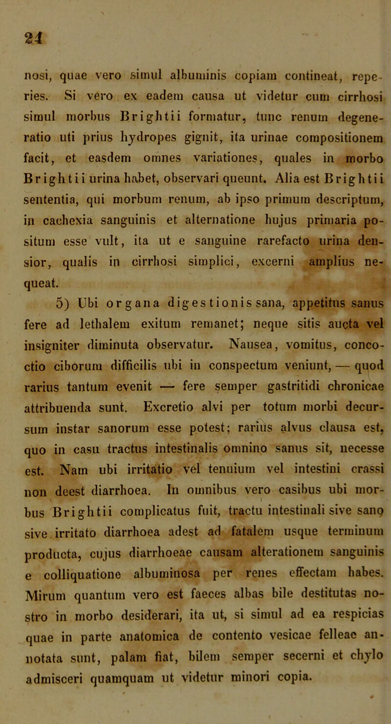 nosi, quae vero simul albuminis copiam contineat, repe- ries. Si vero ex eadem causa ut videtur cum cirrhosi simul morbus Brightii formatur, tunc renum degene- ratio uti prius hydropes gignit, ita urinae compositionem facit, et easdem omnes variationes, quales in morbo Brightii urina habet, observari queunt. Alia est Brightii sententia, qui morbum renum, ab ipso primum descriptum, in cachexia sanguinis et alternatione hujus primaria po- situm esse vult, ita ut e sanguine rarefacto urina den- sior, qualis in cirrhosi simplici, excerni amplius ne- queat. 5) Ubi organa digestionis sana, appetitus sanus fere ad lethalem exitum remanet; neque sitis aucta vel insigniter diminuta observatur. Nausea, vomitus, conco- ctio ciborum difficilis ubi in conspectum veniunt, — quod rarius tantum evenit — fere semper gastritidi chronicae attribuenda sunt. Excretio alvi per totum morbi decur- sum instar sanorum esse potest; rarius alvus clausa est, quo in casu tractus intestinalis omnino sanus sit, iiecesse est. Nam ubi irritatio vel tenuium vel intestini crassi non deest diarrhoea. In omnibus vero casibus ubi mor- > bus Brightii complicatus fuit, tractu intestinali sive sanq sive irritato diarrhoea adest ad fatalem usque terminum producta, cujus diarrhoeae causam alterationem sanguinis e colliquatione albuminosa per renes effectam habes. Mirum quantum vero est faeces albas bile destitutas no- stro in morbo desiderari, ita ut, si simul ad ea respicias quae in parte anatomica de contento vesicae felleae an- notata sunt, palam fiat, bilem semper secerni et chylo admisceri quamquam ut videtur minori copia.