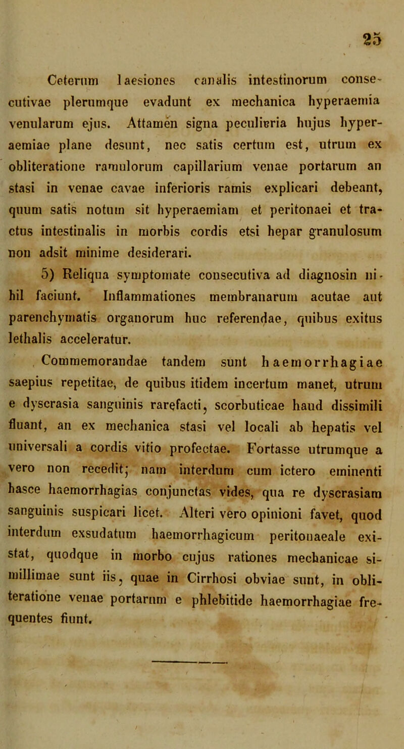 Ceterum laesiones canalis intestinorum conse- cutivae plerumque evadunt ex mechanica hyperaemia venularum ejus. Attamen signa peculieria hujus hjper- aeraiae plane desunt, nec satis certum est, utrum ex obliteratione ramulorum capillarium venae portarum an stasi in venae cavae inferioris ramis explicari debeant, quum satis notum sit hyperaemiam et peritonaei et tra- ctus intestinalis in morbis cordis etsi hepar granulosum non adsit minime desiderari. 5) Reliqua symptomate cousecutiva ad diagnosin ni- hil faciunt. Inflammationes membranarum acutae aut parenchymatis organorum huc referendae, quibus exitus lethalis acceleratur. Commemorandae tandem sunt haemorrhagiae saepius repetitae, de quibus itidem incertum manet, utrum e dyscrasia sanguinis rarefacti, scorbuticae haud dissimili fluant, an ex mechanica stasi vel locali ab hepatis vel universali a cordis vitio profectae. Fortasse utrumque a vero non receditj nam interdum cum ictero eminenti hasce haemorrhagias conjunctas vides, qua re dyscrasiara sanguinis suspicari licet. Alteri vero opinioni favet, quod interdum exsudatum haemorrhagicum peritonaeale exi- stat, quodque in morbo cujus rationes mechanicae si- millimae sunt iis, quae in Cirrhosi obviae sunt, in obli- teratione venae portarum e phlebitide haemorrhagiae fre- quentes fiunt.