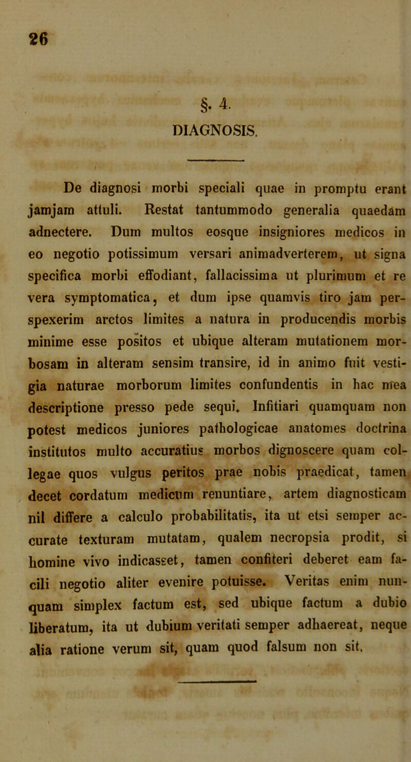 §. 4. DIAGNOSIS. De diagnosi morbi speciali quae in promptu erant jamjam attuli. Restat tantummodo generalia quaedam adnectere. Dum multos eosque insigniores medicos in eo negotio potissimum versari animadverterem, ut signa specifica morbi effodiant, fallacissima ut plurimum et re vera symptomatica, et dum ipse quamvis tiro jam per- spexerim arctos limites a natura in producendis morbis minime esse positos et ubique alteram mutationem mor- bosam in alteram sensim transire, id in animo fuit vesti- gia naturae morborum limites confundentis in hac mea descriptione presso pede sequi. Infitiari quamquam non potest medicos juniores pathologicae anatomes doctrina institutos multo accuratius morbos dignoscere quam col- legae quos vulgus peritos prae nobis praedicat, tamen decet cordatum medicum renuntiare, artem diagnosticam nil dififere a calculo probabilitatis, ita ut etsi semper ac- curate texturam mutatam, qualem necropsia prodit, si homine vivo indicasset, tamen confiteri deberet eam fa- cili negotio aliter evenire potuisse. Veritas enim nun- quam simplex factum est, sed ubique factum a dubio liberatum, ita ut dubium veritati semper adhaereat, neque alia ratione verum sit, quam quod falsum non sit.