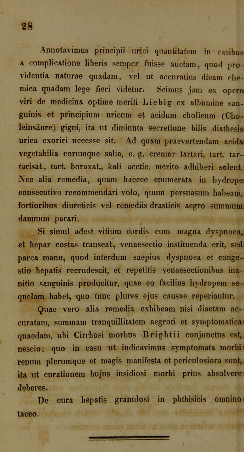 28 Annotavimus principii urici quantitatem in casibus a complicatione liberis seraper fuisse auctam, quod pro- videntia naturae quadam, vel ut accuratius dicam che- mica quadam lege fieri videtur. Scimus jam ex opere viri de medicina optime meriti Liebig ex albumine san- guinis et principium uricum et acidum cholicum (Cho- leinsaure) gigni, ita ut diminuta secretione bitis diathesis urica exoriri necesse sit. Ad quam praevertendam acida; vegetabilia eorumque salia, e. g. cremor tartari, tart. tar- tarisat., tart. boraxat., kali acetic. merito adhiberi solent. Nec alia remedia, quam haecce enumerata in hydrope consecutivo recommendari volo, quum persuasum habeam, fortioribus diureticis vel remediis drasticis aegro summum damnum parari. Si simul adest vitium cordis cum magna dyspnoea, et hepar costas transeat, venaesectio instituenda erit, sed parca manu, quod interdum saepius dyspnoea et conge- stio hepatis recrudescit, et repetitis venaesectionibus ina- nitio sanguinis producitur, quae eo facilius hydropem se- quelam habet, quo tunc plures ejus causae reperiantur. Quae vero alia remedia exhibeam nisi diaetam ac- curatam, summam tranquillitatem aegroti et symptomatica, quaedam, ubi Cirrhosi morbus Brightii conjunctus est, nescio; quo in casu ut indicavimus symptomata morbii renum plerumque et magis manifesta et periculosiora sunt, ita ut curationem hujus insidiosi morbi prius absolvere deberes. De cura hepatis granulosi in phthisicis omnino» taceo.