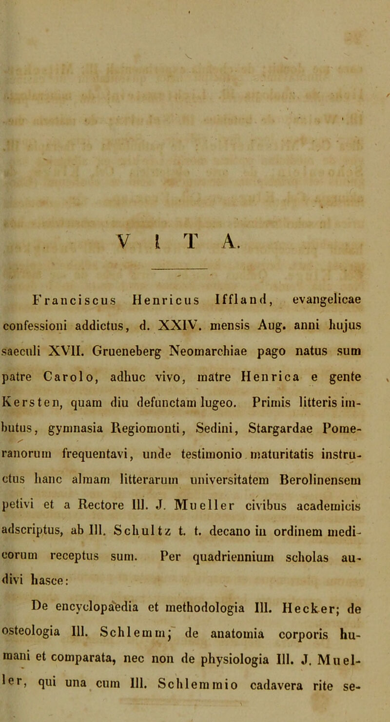 V V l T A. Fraiiciscus Henricus Iffland, evangelicae confessioni addictus, d. XXIV. mensis Aug. anni hujus saeculi XVII. Grueneberg Neomarchiae pago natus sum patre Carolo, adhuc vivo, matre Henrica e gente Kersten, quam diu defunctam lugeo. Primis litteris im- butus, gymnasia Regiomonti, Sedini, Stargardae Pome- ranorum frequentavi, unde testimonio maturitatis instru- ctus hanc almam litterarum universitatem Berolinensem petivi et a Rectore IU. J. Mueller civibus academicis adscriptus, ab 111. Schultz t. t. decano in ordinem medi- corum receptus sum. Per quadriennium scholas au- divi hasce: De encyclopa'(0dia et methodologia 111. Hecker; de osteologia 111. Schlemmj de anatomia corporis hu- mani et comparata, nec non de physiologia III. J. Muel- ler, qui una cum 111. Schleraraio cadavera rite se-