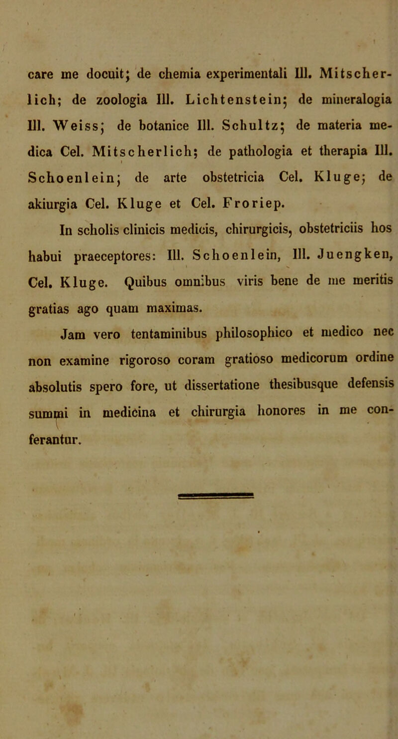 lich; de zoologia 111. Lichtenstein; de mineralogia 111. Wei ssj de botanice 111. Schultz; de materia me- dica Cei. Mitscherlich; de pathologia et therapia 111. I Schoenlein; de arte obstetricia Cei. Kluge; de akiurgia Cei. Kluge et Cei. Froriep. In scholis clinicis medicis, chirurgicis, obstetriciis hos habui praeceptores: 111. Schoenlein, 111. Juengken, Cei. Kluge. Quibus omnibus viris bene de me meritis gratias ago quam maximas. Jam vero tentaminibus philosophico et medico nec non examine rigoroso coram gratioso medicorum ordine absolutis spero fore, ut dissertatione thesibusque defensis sum^i in medicina et chirurgia honores in me con- ferantur.