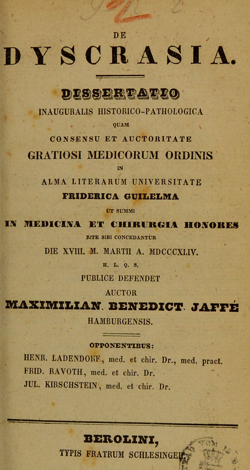 DE D YSCRASI A. INAUGURALIS HISTORICO-PATHOLOGICA ' « . QUAM ^ CONSENSU ET AUCTORITATE GRATIOSI MEDICORUM ORDINIS IN ALMA LITERARUM UNIVERSITATE FRIDERICA GUILELMA DT SUMMI TX NlCmClNIA ET CHlRlJRaiA HOJVORES BITE SIBI CONCEDANTUR DIE XVIII. M. MARTU A. MDCCCXLIV. H. L. Q. 3. PUBLICE DEFENDET AUCTOR 2MEAXXM1LIAN. BENEDXCT. JAmS HAMBURGENSIS. OPPONENTIBUS: HENR. LADENDOKF, med. et chir. Dr., med. pract. FRID. RAVOTH, med. et chir. Dr. JUL. KIRSCHSTEIN, med. et chir. Dr. BEROLXNI, TYPIS FRATRUM SCHLESINGE