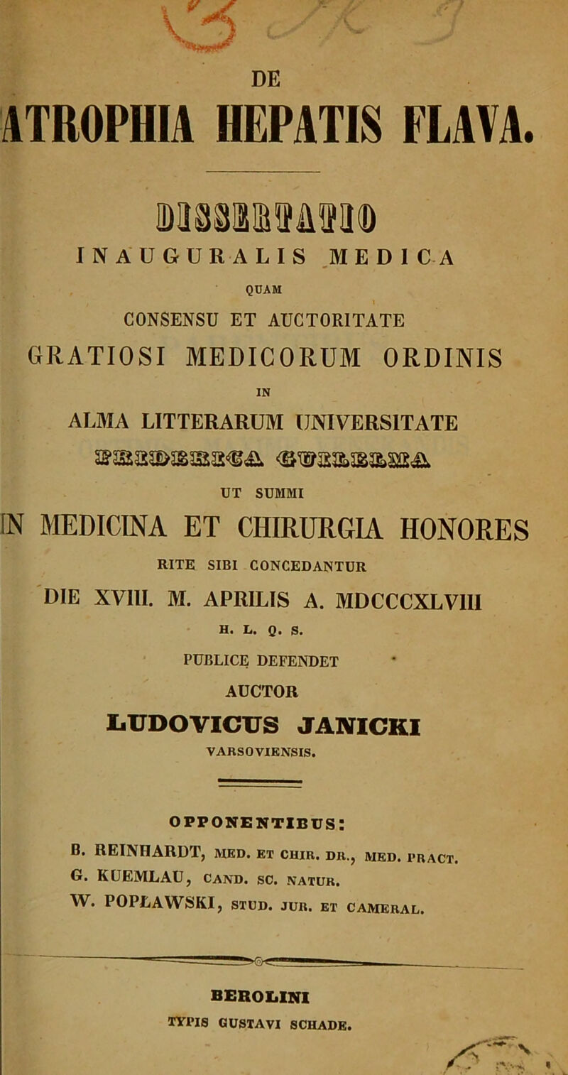 ATROPHIA HEPATIS FLAVA. mmmmm INAUGURALIS MEDICA QUAM , 1 CONSENSU ET AUCTORITATE GRATIOSI MEDICORUM ORDINIS IN ALMA LITTERARUM UNIVERSITATE UT SUMMI fN MEDICINA ET CHIRURGIA HONORES RITE SIBI CONCEDANTUR DIE XVIII. M. APRILIS A. MDCCCXLV1II H. L. Q. S. PUBLICE DEFENDET AUCTOR LUDOVICUS JANICKI VARSOVIENSIS. opponentibus: B. REINHARDT, ivied. et chir. dr., med. pract. G. KUEMLAU, cand. sc. natur. W. POPLAWSKI, STUD. JUR. ET cameral. BEROI.INI TYPIS GUSTAVI SCHADE.