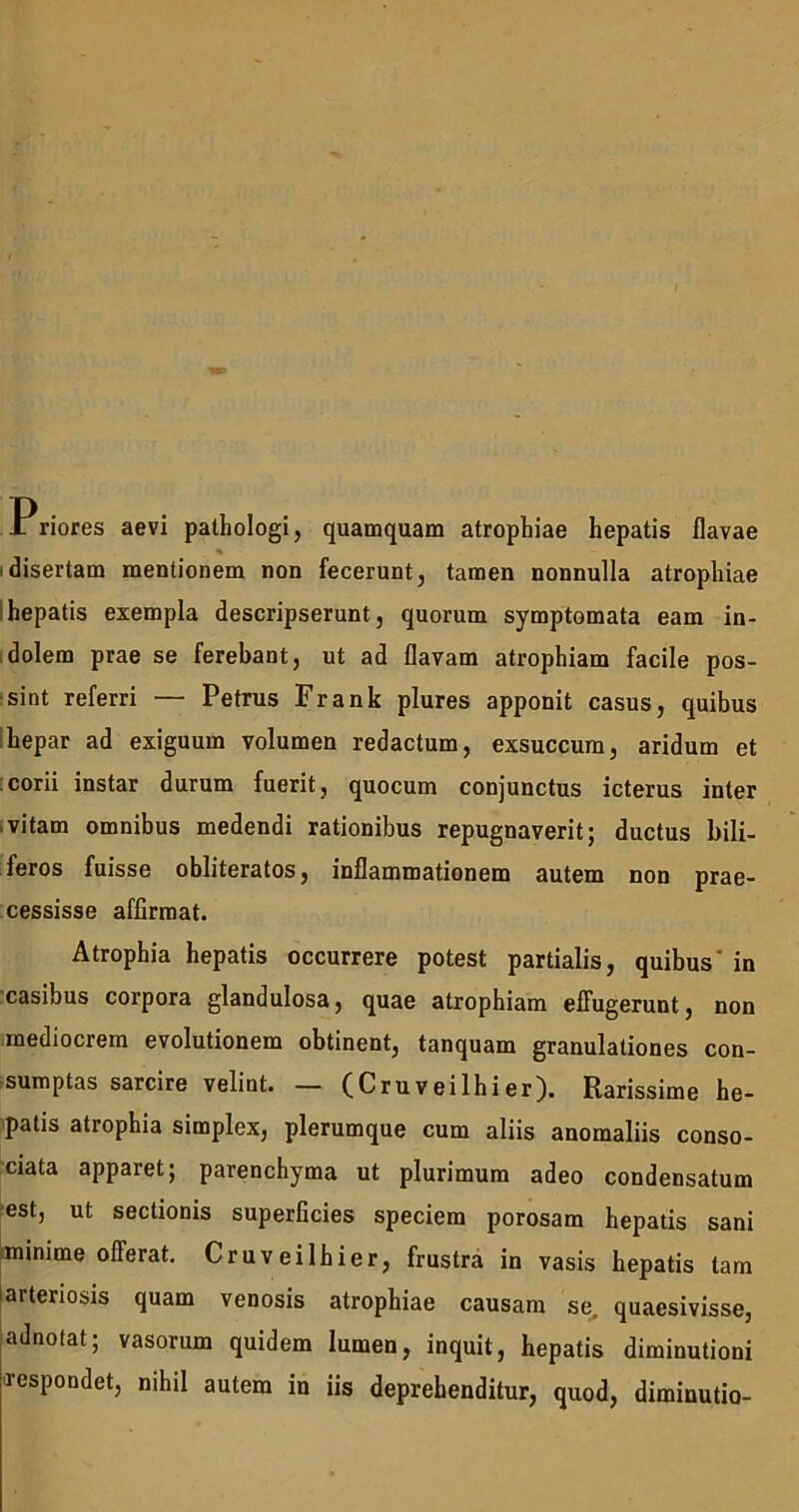 Priores aevi pathologi, quamquam atrophiae hepatis flavae % disertam mentionem non fecerunt, tamen nonnulla atrophiae hepatis exempla descripserunt, quorum symptomata eam in- dolem prae se ferebant, ut ad flavam atrophiam facile pos- sint referri — Petrus Frank plures apponit casus, quibus hepar ad exiguum volumen redactum, exsuccum, aridum et corii instar durum fuerit, quocum conjunctus icterus inter vitam omnibus medendi rationibus repugnaverit; ductus bili- feros fuisse obliteratos, inflammationem autem non prae- cessisse affirmat. Atrophia hepatis occurrere potest partialis, quibus' in casibus corpora glandulosa, quae atrophiam effugerunt, non mediocrem evolutionem obtinent, tanquam granulationes con- sumptas sarcire velint. — (Cruveilhier). Rarissime he- patis atrophia simplex, plerumque cum aliis anomaliis conso- ciata apparet; parenchyma ut plurimum adeo condensatum est, ut sectionis superficies speciem porosam hepatis sani minime offerat. Cruveilhier, frustra in vasis hepatis tam arteriosis quam venosis atrophiae causam se. quaesivisse, adnotat; vasorum quidem lumen, inquit, hepatis diminutioni respondet, nihil autem in iis deprehenditur, quod, diminutio-