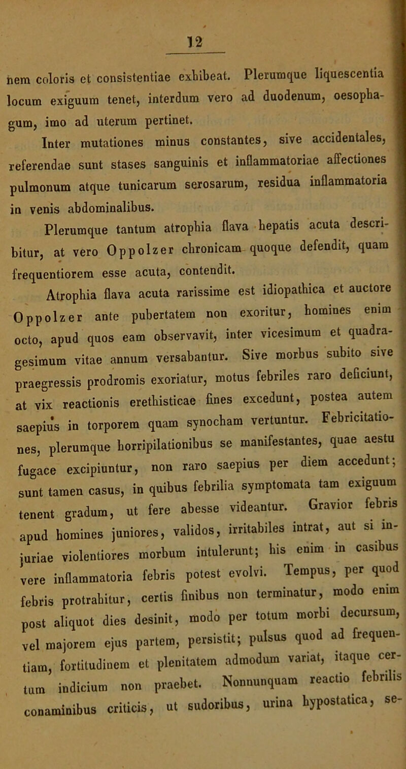 nem coloris et consistendae exhibeat. Plerumque liquescentia locum exiguum tenet, interdum vero ad duodenum, oesopha- gum, imo ad uterum pertinet. Inter mutationes minus constantes, sive accidentales, referendae sunt stases sanguinis et inflammatoriae allectiones pulmonum atque tunicarum serosarum, residua inflammatoria in venis abdominalibus. Plerumque tantum atrophia flava hepatis acuta descri- bitur, at vero Oppolzer chronicam quoque defendit, quam frequentiorem esse acuta, contendit. Atrophia flava acuta rarissime est idiopathica et auctore Oppolzer ante pubertatem non exoritur, homines enim octo, apud quos eam observavit, inter vicesimum et quadra- j gesimum vitae annum versabantur. Sive morbus subito sive praegressis prodromis exoriatur, motus febriles raro deficiunt, at vix reactionis erethisticae fines excedunt, postea autem saepius in torporem quam synocham vertuntur. Febncitatio- nes, plerumque horripilationibus se manifestantes, quae aestu fugace excipiuntur, non raro saepius per diem accedunt; sunt tamen casus, in quibus febrilia symptomata tam exiguum tenent gradum, ut fere abesse videantur. Gravior febris apud homines juniores, validos, irritabiles intrat, aut si in- juriae violentiores morbum intulerunt; his enim in casibus vere inflammatoria febris potest evolvi. Tempus, per quod febris protrahitur, certis finibus non terminatur, modo enim post aliquot dies desinit, modo per totum morbi decursum, vel majorem ejus partem, persistit; pulsus quod ad frequen- tiam, fortitudinem et plenitatem admodum variat, itaque cer- tum indicium non praebet. Nonnunquam reactio febrilis conaminibus criticis, ut sudoribus, urina hypostatica, se-