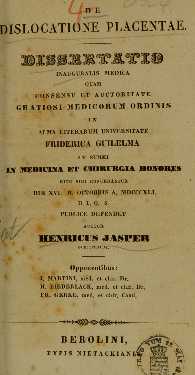 DISLOCATIONE PLACENTAE. INAUGURALIS MEDICA QUAM CONSENSU ET AUCTORITATE GRATIOSI MEDICORUM ORDINIS I N ALMA LITERARUM UNIVERSITATE FRIDERICA GUILELMA UT SUMMI IN MEDICINA ET CHIRURGIA HONORES RITE SIBI CONCEDANTUR , DIE XVI. M. OCTOBRIS A. MDCCCXLI. H. L, Q. S. PUBLICE DEFENDET AUCTOR IIJ VIUC I S «f ASPER GUESTPHALUS;~~^^ ————— Opponentibus: J. MARTINI, meil. et cliir. Dr, H. BIEDERLACK, med. et cliir. Dr. FR. GERKE, med, et cliir, Cand, ——— BEROLINI, TYPIS NIETACKIAN