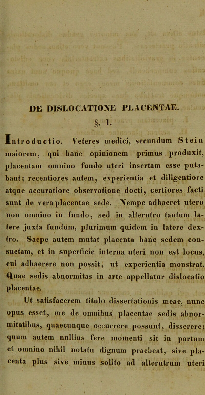 DE DISLOCATIONE PLACENTAE. §• 1. Introductio. Veteres medici, secundum Stein maiorem, qui hanc opinionem primus produxit, placentam omnino fundo uteri insertam esse puta- bant; recentiores autem, experientia et diligentiore atque accuratiore observatione docti, certiores facti sunt de vera placentae sede. Nempe adhaeret utero non omnino in fundo, sed in alterutro tantum la- tere juxta fundum, plurimum quidem in latere dex- tro. Saepe autem mutat placenta hanc sedem con- suetam, et in superficie interna uteri non est locus, cui adhaerere non possit, ut experientia monstrat. Quae sedis abnormitas in arte appellatur dislocatio placentae. Ut satisfacerem titulo dissertationis meae, nunc opus esset, me de omnibus placentae sedis abnor- mitatibus, quaecunque occurrere possunt, disserere; quum autem nullius fere momenti sit in partum et omnino nihil notatu dignum praebeat, sive pla- centa plus sive minus solito ad alterutrum uteri