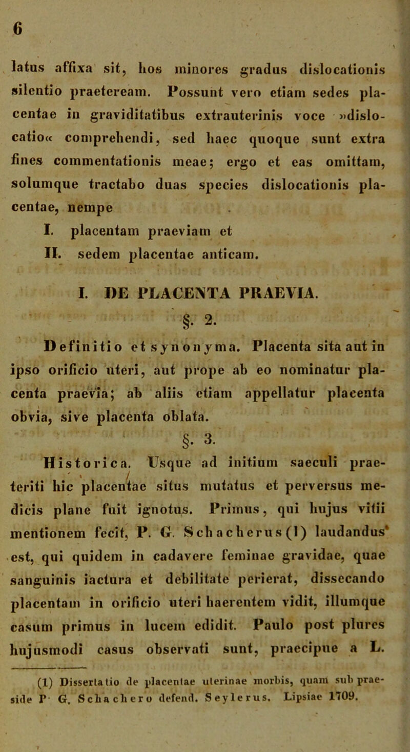 latus affixa sit, hos minores gradus dislocationis silentio praeteream. Possunt vero etiam sedes pla- centae in graviditatibus extrauterinis voce »dislo- catio« comprehendi, sed haec quoque sunt extra fines commentationis meae; ergo et eas omittam, solumque tractabo duas species dislocationis pla- centae, nempe I. placentam praeviam et II. sedem placentae anticam. I. DE PLACENTA PRAEVIA. ' §• 2. Definitio et synon jma. Placenta sita aut in ipso orificio uteri, aut prope ab eo nominatur pla- centa praevia; ab aliis etiam appellatur placenta obvia, sive placenta oblata. §. 3. Historica. Usque ad initium saeculi prae- < i teriti hic placentae situs mutatus et perversus me- dicis plane fuit ignotus. Primus, qui hujus vitii mentionem fecit, P. G. Sch acherus (1) laudandus* est, qui quidem in cadavere feminae gravidae, quae sanguinis iactura et debilitate perierat, dissecando placentam in orificio uteri haerentem vidit, illumque casum primus in lucem edidit. Paulo post plures hujusmodi casus observati sunt, praecipue a L. (1) Dissertatio de placentae uterinae morbis, quam sub prae- side P G, Scbacliero defend. Seylerus. Lipsiae 1709.