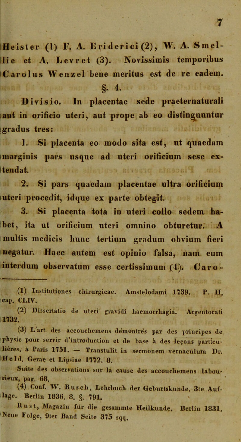 iHeister (1) F. A. E ri clerici (2), W. A. Smel- 11 i e et A, Levret (3). Novissimis temporibus iCarolus Wenzel bene meritus est de re eadem. §e 4. Divisio. In placentae sede praeternaturali aut in orificio uteri, aut prope ab eo distinguuntur gradus tres: 1. Si placenta eo modo sita est, ut quaedam i marginis pars usque ad uteri orificium sese ex- i tendat. 2. Si pars quaedam placentae ultra orificium luteri procedit, idque ex parte obtegit. 3. Si placenta tota in uteri collo sedem ha- bet, ita ut orificium uteri omnino obturetur. A multis medicis hunc tertium gradum obvium fieri negatur. Haec autem est opinio falsa, nam eum interdum observatum esse certissimum (4). Caro- (1) Institutiones chirurgicae. Amstelodami 1739. P. II, cap, CLIV. (2) Dissertatio de uteri gravidi haemorrhagia. Argentorati 1732. (3) L art des accoucheinens de'montre's par des principes de physic pour servir d’introduction et de base a des lefons partteu- lieres. a Paris 1751. — Transtulit in sermonem vernaculum Dr. Held. Gerae et Lipsiae 1772. 8. Suite des observations sur la cause des accoucheinens labou' rieux, pag. 68. (4) Conf. W. Busch, Lehrbucli der Geburtskunde. 3te Auf- lage. Berlin 1836, 8. §. 791. Rust, Magazin fUr die gesammte Heilkunde. Berlin 1831. Neue Folge, 9ter Band Seite 375 sqq.