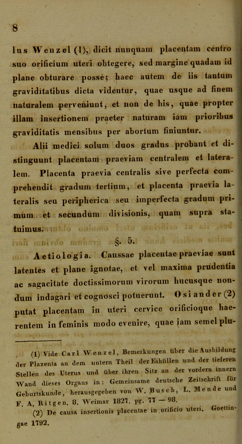 lus Wenzel(l), dicit nunquam placentam centro suo orificium uteri obtegere, sed margine quadam id plane obturare posse; haec autem de iis tantum graviditatibus dicta videntur, quae usque ad finem naturalem perveniunt, et non de his, quae propter illam insertionem praeter naturam iam prioribus graviditatis mensibus per abortum finiuntur. Alii medici solum duos gradus probant et di- stinguunt placentam praeviam centralem et latera- lem. Placenta praevia centralis sive perfecta com- prehendit gradum tertium, et placenta praevia la- teralis seu peripherica seu imperfecta gradum pri- mum et secundum divisionis, quam supra sta- tuimus. » . §• 5- Aetiologia. Caussae placentae praeviae sunt latentes et plane ignotae, et vel maxima prudentia ac sagacitate doctissimorum virorum hucusque non- dum indagari et cognosci potuerunt. Osi an der (2) putat placentam in uteri cervice orificioque hae- rentem in feminis modo evenire, quae iam semel plu- (1) Vide Cari Wenzel, Bemerkungen tiber die Ausbildung .er Plazenta au dem untern Theil der EiUiillen und der tieferen Stellen des Uterus und uber ihren Silz an der vordern innern Wand dieses Organs in: Gemeinsame deutsclie Zeitsclinft fUr Geburtskunde, herausgegeben von W. Buscb, L. Mende und F. A. Ritgen, 8. AVeimar 1827. i>g. 77 — 98. (2) De causa insertionis placentae in orificio uteri. Goeltin- gae 1792.