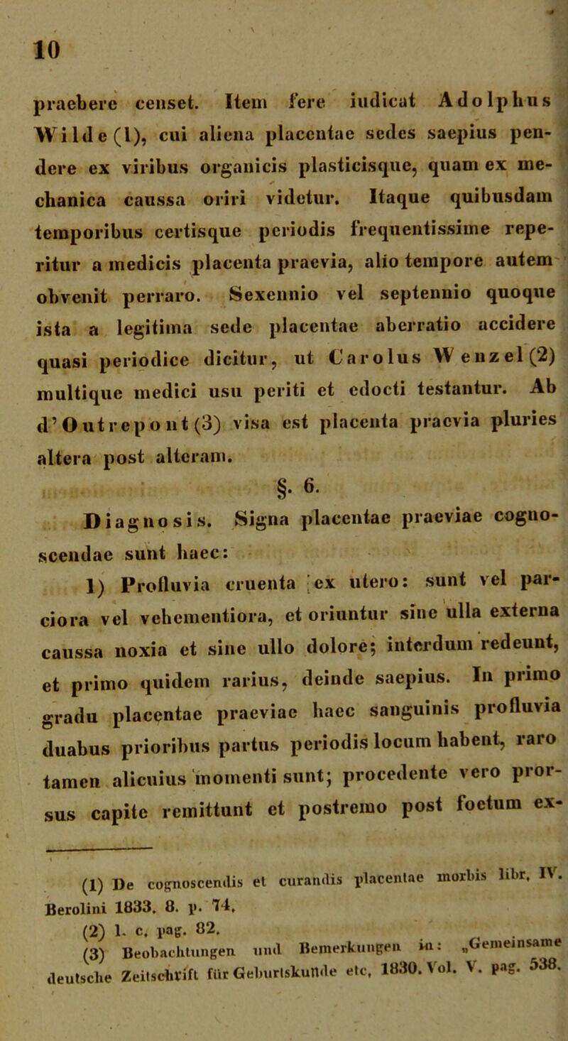 praebere censet. Item fere iudicat Adolphus Wilde(l), cui aliena placentae sedes saepius pen- dere ex viribus organicis plasticisque, quam ex me- ** chanica caussa oriri videtur. Itaque quibusdam temporibus certisque periodis frequentissime repe- ritur a medicis placenta praevia, alio tempore autem obvenit perraro. Sexennio vel septennio quoque ista a legitima sede placentae aberratio accidere quasi periodice dicitur, ut Carolus W enzel(’2) multique medici usu periti et edocti testantur. Ab d’Outrepont (3) visa est placenta praevia pluries altera post alteram. §. 6. Diagnosis. Signa placentae praeviae cogno- scendae sunt haec: 1) Profluvia cruenta [ex utero: sunt vel par- ciora vel vehementiora, et oriuntur sine ulla externa caussa noxia et sine ullo dolore; interdum redeunt, et primo quidem rarius, deinde saepius. In primo gradu placentae praeviae haec sanguinis profluvia duabus prioribus partus periodis locum habent, raro tamen alicuius momenti sunt; procedente vero pror- sus capite remittunt et postremo post foetum ex- (1) De cognoscendis et curandis placentae morbis libr. IV. Berolini 1833. 8. p. Id, (2) 1- c. pag. 82. (3) Beobachtungen und Bemerkungen in: „Geineinsame deutsclie Zeitschlift fiir Geburtskunde etc. 1830. Vol. %. pag. 538.