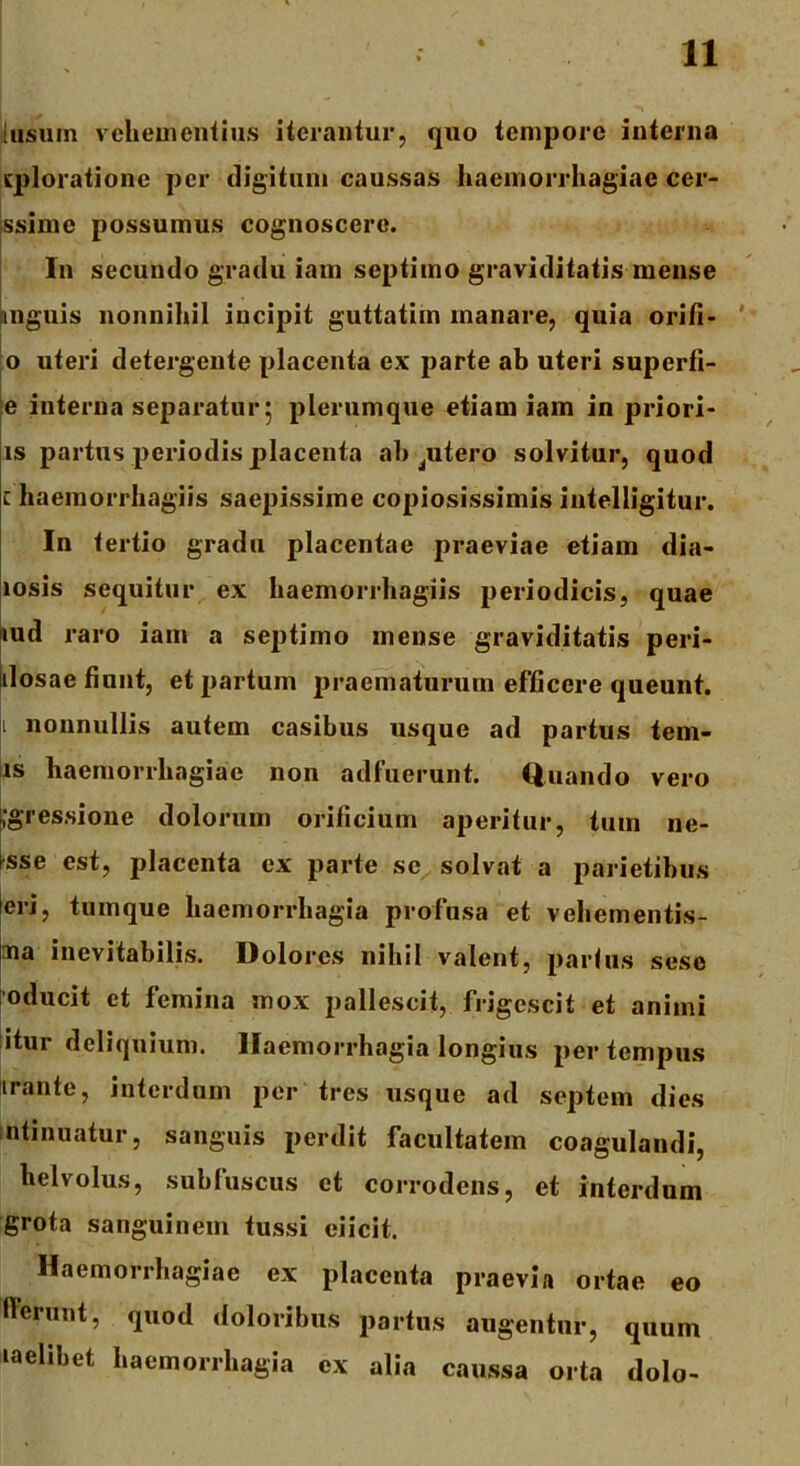 lusum vehementius iterantur, quo tempore interna (ploratione per digitum caussas haemorrhagiae cer- ssime possumus cognoscere. In secundo gradu iam septimo graviditatis mense unguis nonnihil incipit guttatim manare, quia orifi- 0 uteri detergente placenta ex parte ab uteri superfi- e interna separatur 5 plerumque etiam iam in priori- is partus periodis placenta ab jUtero solvitur, quod 1 haemorrhagiis saepissime copiosissimis intelligitur. In tertio gradu placentae praeviae etiam dia- losis sequitur ex haemorrhagiis periodicis, quae lud raro iam a septimo mense graviditatis peri- ilosae fiunt, et partum praematurum efficere queunt. nonnullis autem casibus usque ad partus tern- is haemorrhagiae non adfuerunt. Quando vero .gressione dolorum orificium aperitur, tum ne- sse est, placenta ex parte se solvat a parietibus eri, tumque haemorrhagia profusa et vehementis- ma inevitabilis. Dolores nihil valent, partus sese oducit et femina mox pallescit, frigescit et animi itur deliquium. Haemorrhagia longius per tempus irante, interdum per tres usque ad septem dies mtinuatur, sanguis perdit facultatem coagulandi, helvolus, subfuscus et corrodens, et interdum grota sanguinem tussi ciicit. Haemorrhagiae ex placenta praevia ortae eo lierunt, quod doloribus partus augentur, quum laelibet haemorrhagia ex alia caussa orta dolo-