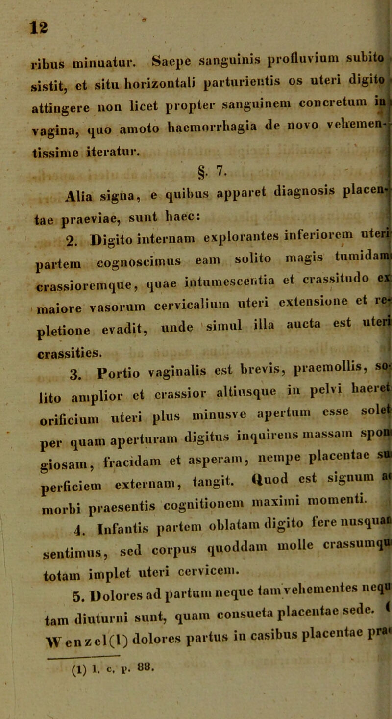 ribus minuatur. Saepe sanguinis profluvium subito sistit, et situ horizontali parturientis os uteri digito attingere non licet propter sanguinem concretum ijjU vagina, quo amoto haemorrhagia de novo vehemen- tissime iteratur. §• 7' ' >1 Alia signa, e quibus apparet diagnosis placen- tae praeviae, sunt haec: 2. Digito internam explorantes inferiorem uteri* partem cognoscimus eam solito magis tumidam, crassioremque, quae intumescentia et crassitudo ei: maiore vasorum cervicalium uteri extensione et re* pletione evadit, unde simul illa aucta est uter» crassities. 3. Portio vaginalis est brevis, praemollis, so-j lito amplior et crassior aUinsquc in pelvi haeret orificium uteri plus minusvc apertum esse solet per quam aperturam digitus inquirens massam spon, giosam, fracidam et asperam, nempe placentae si» periiciem externam, tangit, «uod est signum a. morld praesentis cognitionem maximi momenti. 4. Infantis partem oblatam digito fere nusqua» sentimus, sed corpus quoddam molle crassumqO totam implet uteri cervicem. 5. Dolores ad partum neque tam vehementes nequ tam diuturni sunt, quam consueta placentae sede, < Wenzel(l) dolores partus in casibus placentae pra<