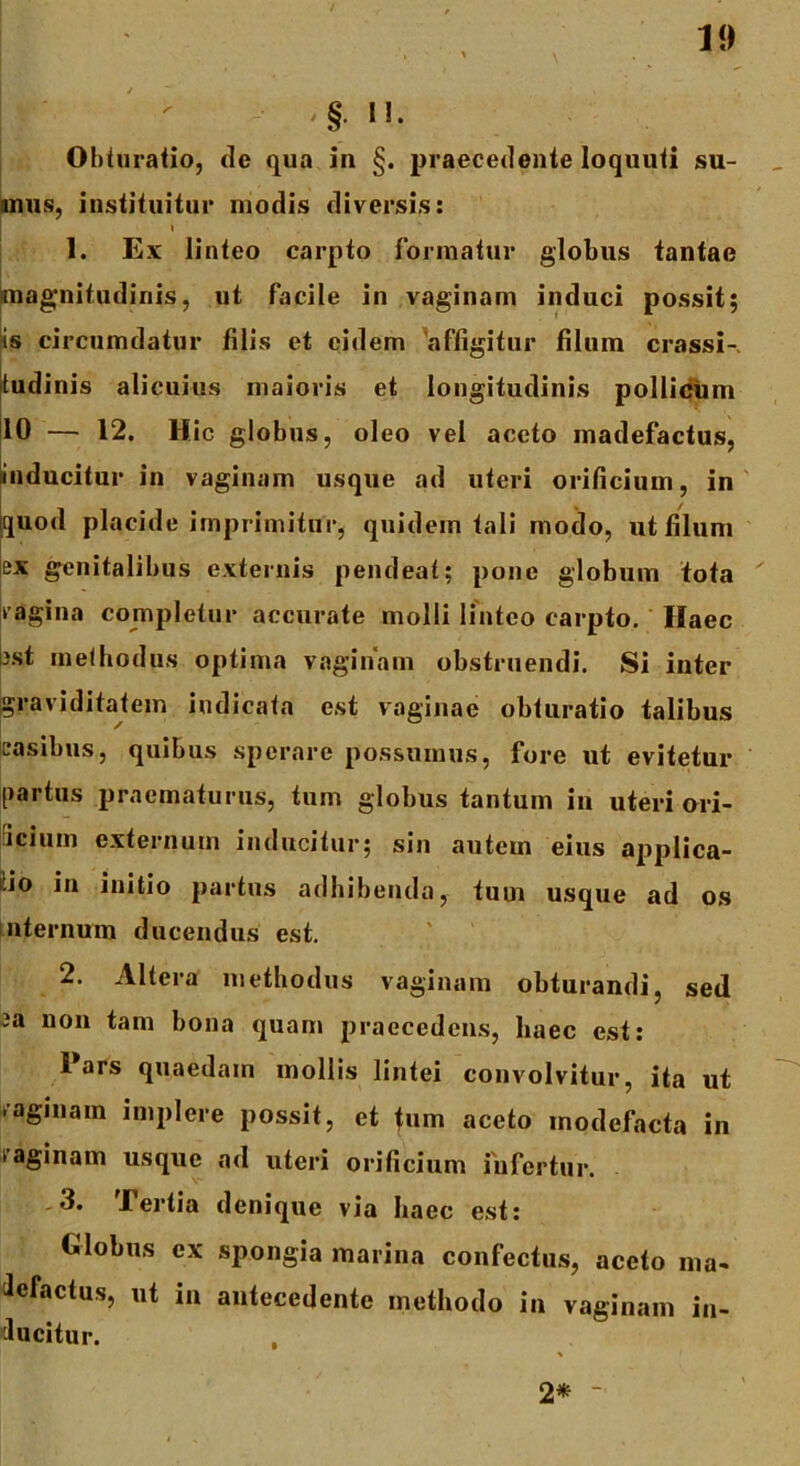 '§• i». Obturatio, de qua in §. praecedente loquuti su- mus, instituitur modis diversis: i 1. Ex linteo carpto formatur globus tantae magnitudinis, ut facile in vaginam induci possit; is circumdatur filis et eidem affigitur filum crassi- tudinis alicuius maioris et longitudinis pollicum 10 — 12. Hic globus, oleo vel aceto madefactus, inducitur in vaginam usque ad uteri orificium, in tjuod placide imprimitur, quidem tali modo, ut filum ex genitalibus externis pendeat; pone globum tota vagina completur accurate molli linteo carpto. Haec est methodus optima vaginam obstruendi. Si inter graviditatem indicata est vaginae obturatio talibus casibus, quibus sperare possumus, fore ut evitetur partus praematurus, tum globus tantum in uteri ori- iciuin externum inducitur; sin autem eius applica- tio in initio partus adhibenda, tum usque ad os nternum ducendus est. 2. Altera methodus vaginam obturandi, sed ca non tam bona quam praecedens, haec est: Pars quaedam mollis lintei convolvitur, ita ut vaginam implere possit, et tum aceto modefacta in saginam usque ad uteri orificium infertur. .3. Tertia denique via haec est: Globus ex spongia marina confectus, aceto ma- ilefactus, ut in antecedente methodo in vaginam in- ducitur. 2* ~
