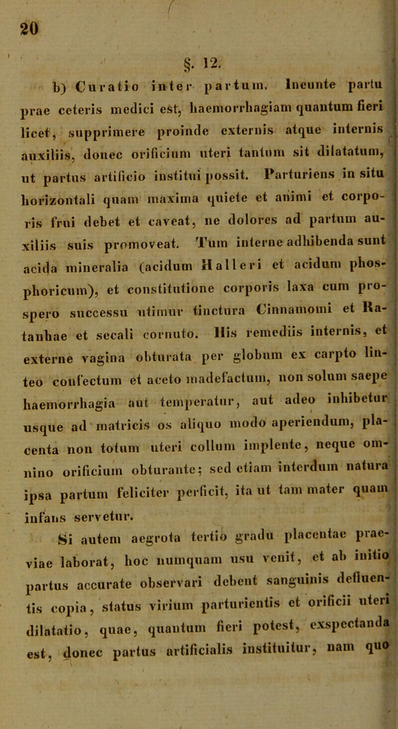 f 20 • > • • • ' -i §. 12. b) Curatio inter partum, lneunte partu prae ceteris medici est, haemorrhagiam quantum fieri licet, supprimere proinde externis atque internis auxiliis, donec orificium uteri tantum sit dilatatum, ut partus artificio institui possit. Rarturiens in situ horizontali quam maxima quiete et animi et corpo- ris frui debet et caveat, ne dolores ad partum au- xiliis suis promoveat. Tum interne adhibenda sunt acida mineralia (acidum Hali eri et acidum phos- pli ori cum), et constitutione corporis laxa cum pio- spero successu utimur tinctura Cinnamomi et Ra- tanhae et secali cornuto. His remediis internis, et externe vagina obturata per globum ex carpto lin- teo confectum et aceto madefactum, non solum saepe haemorrhagia aut temperatur, aut adeo inhibetur usque ad matricis os aliquo modo aperiendum, pla- centa non totum uteri collum implente, neque om- nino orificium obturante; sed etiam interdum natura ipsa partum feliciter perficit, ita ut tam mater quam infans servetur. Si autem aegrota tertio gradu placentae prae- viae laborat, hoc numquam usu venit, et ab initio partus accurate observari debent sanguinis defluen- tis copia, status virium parturientis et orificii uteri dilatatio, quae, quantum fieri potest, exspectanda est, donec partus artificialis instituitur, nam
