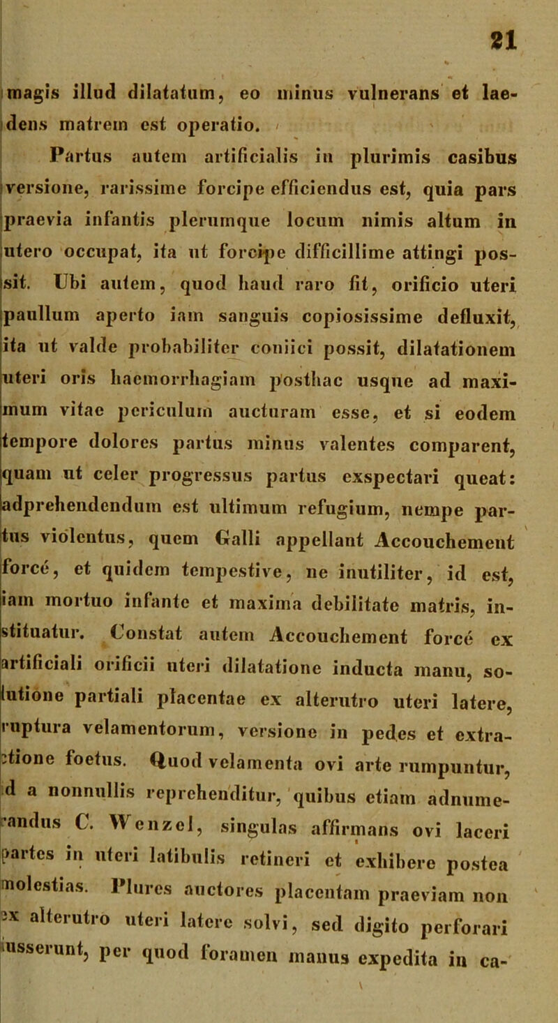 magis illud dilatatum, eo minus vulnerans et lae- dens matrem est operatio. Partus autem artificialis in plurimis casibus versione, rarissime forcipe efficiendus est, quia pars praevia infantis plerumque locum nimis altum in utero occupat, ita ut forcipe difficillime attingi pos- sit. Ubi autem, quod haud raro fit, orificio uteri paullum aperto iam sanguis copiosissime defluxit, ita ut valde probabiliter coniici possit, dilatationem uteri oris haemorrhagiam posthac usque ad maxi- mum vitae periculum aucturam esse, et si eodem tempore dolores partus minus valentes comparent, quam ut celer progressus partus exspectari queat: adprehendendum est ultimum refugium, nempe par- tus violentus, quem Galli appellant Accouchement force, et quidem tempestive, ne inutiliter, id est, iam mortuo infante et maxima debilitate matris, in- stituatur. Constat autem Accouchement force ex artificiali orificii uteri dilatatione inducta manu, so- lutione partiali placentae ex alterutro uteri latere, ruptura velamentorum, versione in pedes et extra- ctione foetus. Quod velamenta ovi arte rumpuntur, d a nonnullis reprehenditur, quibus etiam adnume- andus C. Wcnzcl, singulas affirmans ovi laceri [>artes in uteri latibulis retineri et exhibere postea molestias. limes auctores placentam praeviam non ;x alterutro uteri latere solvi, sed digito perforari usserunt, per quod foramen manus expedita in ca-
