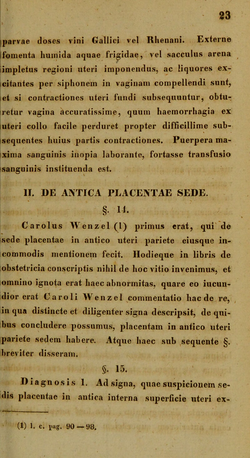 \ L parvae doses vini Gallici vel Rhenani. Externe fomenta hutnida aquae frigidae, vel sacculus arena impletus regioni uteri imponendus, ac liquores ex- citantes per siphonem in vaginam compellendi sunt, et si contractiones uteri fundi subsequuntur, obtu- retur vagina accuratissime, quum haemorrhagia ex uteri collo facile perduret propter difficillime sub- sequentes huius partis contractiones. Puerpera ma- xima sanguinis inopia laborante, fortasse transfusio [sanguinis instituenda est. II. DE ANTICA PLACENTAE SEDE. §• Carolus Wenzel (l) primus erat, qui de sede placentae in antico uteri pariete eiusque in- commodis mentionem fecit. Ilodieque in libris de obstetricia conscriptis nihil de hoc vitio invenimus, et omnino ignota erat haec abnormitas, quare eo iucun- dior erat Car oli Wenzel commentatio haede re, in qua distincte et diligenter signa descripsit, de qui- bus concludere possumus, placentam in antico uteri pariete sedem habere. Atque haec sub sequente §. breviter disseram. §. 15. Diagnosis 1. Ad signa, quae suspicionem se- dis placentae in antica interna superficie uteri ex- (1) 1. c. jiag, 90—98.