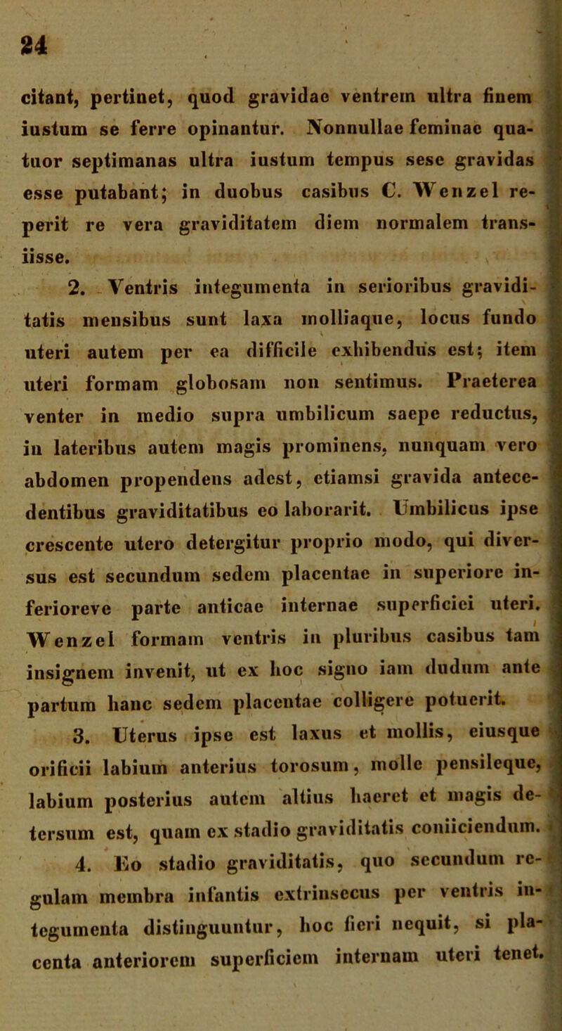 u citant, pertinet, quod gravidae ventrem ultra finem iustum se ferre opinantur. Nonnullae feminae qua- tnor septimanas ultra iustum tempus sese gravidas esse putabant; in duobus casibus C. Wenzel re- perit re vera graviditatem diem normalem trans- iisse. 2. Ventris integumenta in serioribus gravidi- \ tatis mensibus sunt laxa molliaque, locus fundo i uteri autem per ea difficile exhibendus est; item uteri formam globosam non sentimus. Praeterea venter in medio supra umbilicum saepe reductus, in lateribus autem magis prominens, nunquam vero abdomen propendens adest, etiamsi gravida antece- dentibus graviditatibus eo laborarit. Umbilicus ipse crescente utero detergitur proprio modo, qui diver- sus est secundum sedem placentae in superiore in- ferioreve parte anticae internae superficiei uteri. Wenzel formam ventris in pluribus casibus tam insignem invenit, ut ex hoc signo iam dudum ante partum hanc sedem placentae colligere potuerit. 3. Uterus ipse est laxus et mollis, eiusque orificii labium anterius torosum, molle pensileque, labium posterius autem altius haeret et magis de- tersum est, quam ex stadio graviditatis coniiciendum. * 4. Eo stadio graviditatis, quo secundum re- gulam membra infantis extrinsecus per ventris in- tegumenta distinguuntur, hoc fieri nequit, si pla- centa anteriorem superficiem internam uteri tenet.