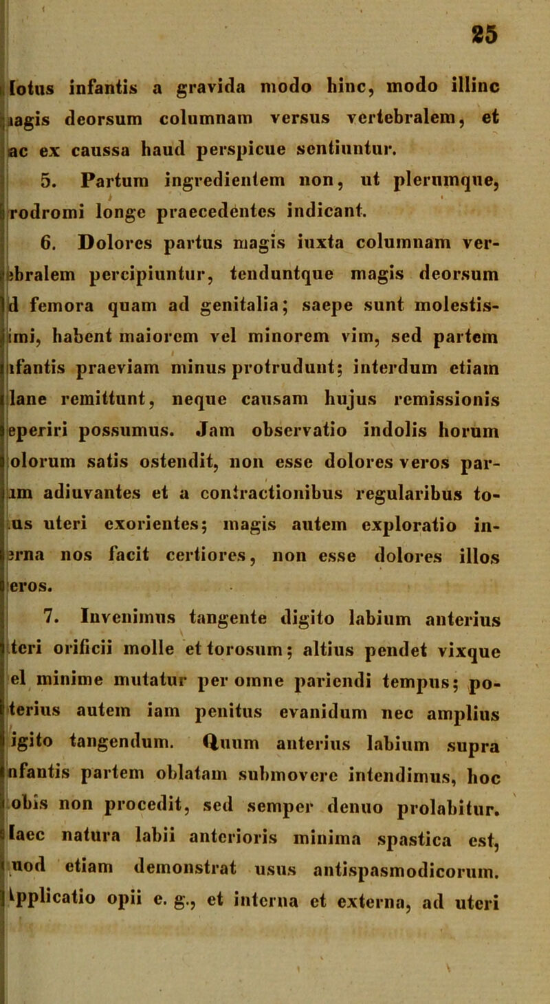 i , , , 25 i lotus infantis a gravida modo hinc, modo illinc iagis deorsum columnam versus vertebralem, et ac ex caussa haud perspicue sentiuntur. 5. Partum ingredientem non, ut plerumque, | rodromi longe praecedentes indicant. 6. Dolores partus magis iuxta columnam ver- ifubralem percipiuntur, tenduntque magis deorsum Id femora quam ad genitalia; saepe sunt molestis- irni, habent maiorem vel minorem vim, sed partem afantis praeviam minus protrudunt; interdum etiam lane remittunt, neque causam hujus remissionis eperiri possumus. Jam observatio indolis horum olorum satis ostendit, non esse dolores veros par- um adiuvantes et a contractionibus regularibus to- us uteri exorientes; magis autem exploratio in- erna nos facit certiores, non esse dolores illos eros. 7. Invenimus tangente digito labium anterius teri orificii molle et torosum; altius pendet vixque el minime mutatur per omne pariendi tempus; po- terius autem iam penitus evanidum nec amplius igito tangendum. Quum anterius labium supra nfantis partem oblatam submovere intendimus, hoc obis non procedit, sed semper denuo prolabitur. slaec natura labii anterioris minima spastica est, liuod etiam demonstrat usus antispasmodicorum. I Applicatio opii e. g\, et interna et externa, ad uteri 1