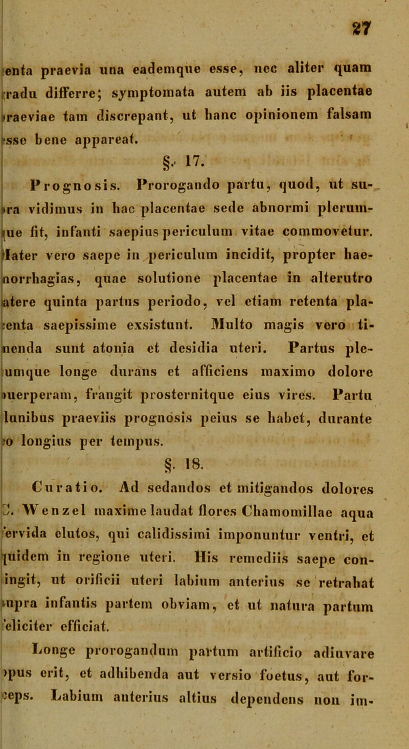 enta praevia una eademque esse, nec aliter quam radu differre; symptomata autem ab iis placentae raeviae tam discrepant, ut hanc opinionem falsam ;-sse bene appareat. ! §•• 17; Prognosis. Prorogando partu, quod, ut su- ira vidimus in hac placentae sede abnormi plerum- ijue fit, infanti saepius periculum vitae commovetur, flater vero saepe in periculum incidit, propter hae- |norrhagias, quae solutione placentae in alterutro atere quinta partus periodo, vel etiam retenta pla- :enta saepissime exsistunt. Multo magis vero ti- menda sunt atonia et desidia uteri. Partus ple- umque longe durans et afficiens maximo dolore nuerperam, frangit prosternitque eius vires. Partu ilunibus praeviis prognosis peius se habet, durante ;o longius per tempus. §• 18. Curatio. Ad sedandos et mitigandos dolores 2. Wenzel maxime laudat flores Chamomillae aqua ervida elutos, qui calidissimi imponuntur ventri, et pnidem in regione uteri. Ilis remediis saepe con- ingit, ut orificii uteri labium anterius se retrahat supra infantis partem obviam, et ut natura partum ‘eliciter efficiat. Longe prorogandum partum artificio adiuvare >pus erit, et adhibenda aut versio foetus, aut for- 'eps. Labium anterius altius dependens non im-