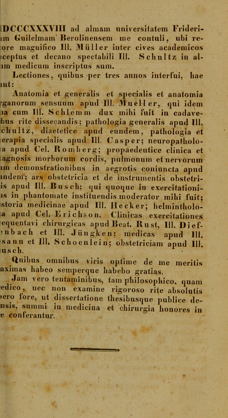 (DCCCXXXVIII ad almam universitatem Frideri- im Guilelmam'Berolinensem me contuli, ubi re- ore magnifico 111. Mulier inter cives academicos ceptus et decano spectabili 111. Schnltz in al- lm medicum inscriptus sum. Lectiones, quibus per tres annos interfui, hae int: Anatomia et generalis et specialis et anatomia fganorum sensuum apud III. Mueller, qui idem ia cum 111. Schlemm dux mihi fuit in cadave- bus rite dissecandis: pathologia generalis apud 111. chultz, diaetetice apud eundem, pathologia et erapia specialis apud III. € asper; neuropatholo- a apud Cei. R omberg; propaedeutice clinica et agnosis morborum cordis, pulmonum et nervorum im demonstrationibus in aegrotis coniuncta apud indeni; ars obstetricia et de instrumentis obstetri- is apud III. Busch; qui quoque in exercitationi- is in phantomate instituendis moderator mihi fuit; storia medicinae apud 111. Hecker; helmintholo- a apud Cei. Lrichson. Clinicas exercitationes equentavi chirurgicas apud Beat. Rust, 111. Dief- ; n b ac h et 111. Jxingken; medicas apud III. sann et 111* Schoenlein; obstetriciam apud 111. uscli. Quibus omnibus viris optime de me meritis aximas habeo semperque habebo gratias. Jam vero tentaminibus, tam philosophico, quam edico , nec non examine rigoroso rite absolutis •ero fore, ut dissertatione thesibusque publice de- nsis, summi in medicina et chirurgia honores in e conferantur.