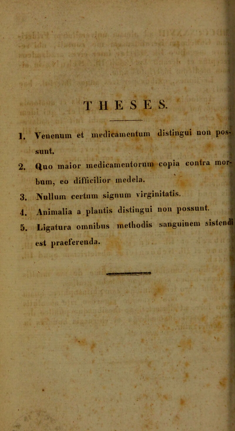 . «imi / i ifin f i i jf r WlTaWtl^- s* ; >»Vr> ,•*' - m* f‘ r* yy> f. , ftlvM i* *i *. tii u ti! * v THESES. 1. Venenum et medicamentum distingui non pos- sunt. 2. Quo maior medicamentorum copia contra mor- bum, eo difficilior medela. 3. Nullum certum signum virginitatis. 4. Animalia a plautis distingui non possunt. 5. Ligatura omnibus methodis sanguinem sistendi est praeferenda. 1*1