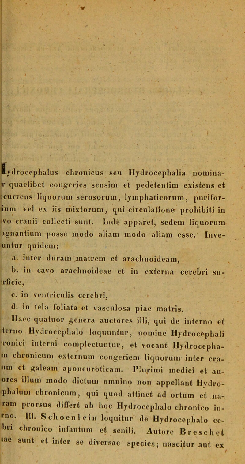 1 lydrocephalus chronicus seu Hydrocephalia noniina- r quaelibet congeries sensim et pedetentim existens et currens liquorum serosorum, lymphaticorum, purifor- ium vel ex iis mixtorum, qui circulatione prohibiti in ivo cranii collecti sunt. Inde apparet, sedem liquorum agnantium posse modo aliam modo aliam esse. Inve- untur quidem: a. inter duram matrem et arachnoideam, b. in cavo arachnoideae et in externa cerebri su- rficic, c. in ventriculis cerebri, d. in tela ioliata et vasculosa piae matris. Haec quatuor genera auctores illi, qui de interno et terno Hydrocephalo loquuntur, nomine Ilydrocephali ronici interni complectuntur, et vocant Hydrocepha- m chronicum externum congeriem liquorum inter cra- mm et galeam aponeuroticam. Pluyimi medici et au- ores illum modo dictum omnino non appellant Hydro- phalum chronicum, qui quod attinet ad ortum et na- ram pioisus differt ab hoc Hydrocephalo chronico in- mo. 111. Schoeni ein loquitur de Hydrocephalo ce- bn chronico infantum et senili. Autore Breschet ‘ae su,lt et inter se diversae species; nascitur aut ex