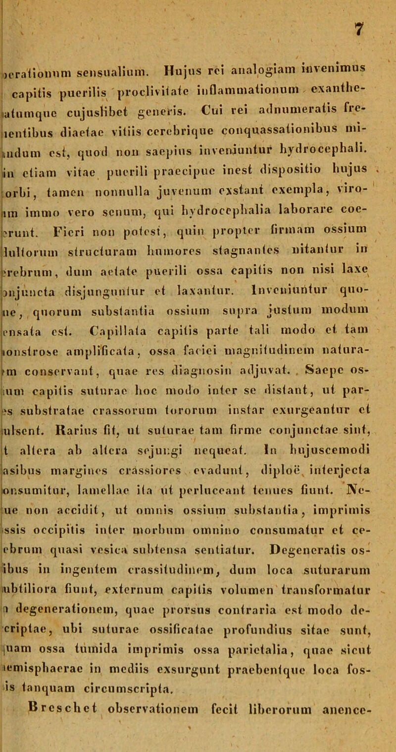 icrationnm sensualium. Hujus rci analogiam invenimus capitis puerilis proclivitate inflammationum exanthe- latumquc cujuslibct generis. Cui rei adnumeratis fre- iientibus diaetae vitiis cerebrique conquassationibus ini- i iulum est, quoil non saepius inveniuntur hydrocephali. in etiam vitae puerili praecipue inest dispositio hujus orbi, tamen nonnulla juvenum exstant exempla, viro- nn inimo vero senum, qui hydrocephalia laborare coe- ?runt. Fieri non potest, quin propter firmam ossium lultorum structuram humores stagnantes nitantur in •rebrum, dum aetate puerili ossa capitis non nisi laxe 3njuncta disjunguntur et laxantur. Inveniuntur quo- ue, quorum substantia ossium supra justum modum ensata est. Capillata capitis parte tali modo et tam lonstrose amplificata, ossa faciei magnitudinem natura- -m conservant, quae res diagnosin adjuvat. Saepe os- tium capitis suturae hoc modo inter se distant, ut par- ■*s substratae crassorum tororum instar exurgeantur cl julsent. Rarius fit, ut suturae tam firme conjunctae sint, t altera ab altera sejungi nequeat. In hujuscemodi asibus margines crassiores evadunt, diploe, interjecta onsumitur, lamellae ita ut perluceant tenues fiunt. Ne- ue non accidit, ut omnis ossium substantia, imprimis •ssis occipitis inter morbum omnino consumatur et ce- ebrum quasi vesica subtensa sentiatur. Degeneratis os- ibus in ingentem crassitudinem, dum loca suturarum itibtiliora fiunt, externum capitis volumen transformatur a degenerationem, quae prorsus contraria est modo de- criptae, ubi suturae ossificatac profundius sitae sunt, piam ossa tumida imprimis ossa parietalia, quae sicut lemisphaerac in mediis exsurgunt praebentque loca fos- is tanquam circumscripta. Breschet observationem fecit liberorum anencc-