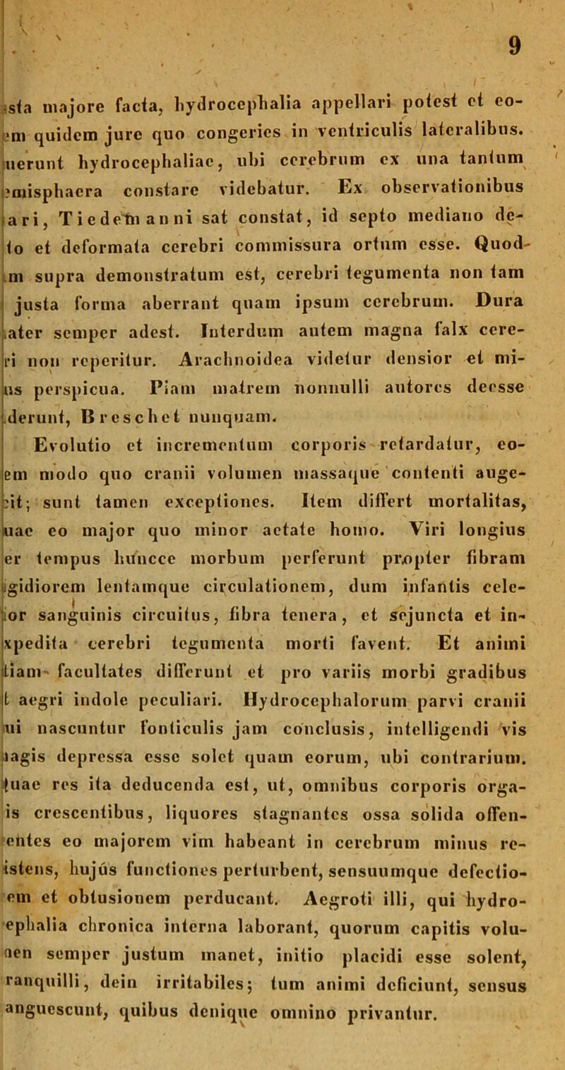 t s 9 s<a majore facta, hydrocephalia appellari potest et co- mi quidem jure quo congeries in ventriculis lateralibus, nerunt hydrocephaliae, ubi cerebrum ex una tantum ' ?misphacra constare videbatur. Ex observationibus ari, T i e d eln anni sat constat, id septo mediano de- to et deformata cerebri commissura ortum esse. Quod- ni supra demonstratum est, cerebri tegumenta non tam justa forma aberrant quam ipsum cerebrum. Dura ,ater semper adest. Interdum autem magna falx ccre- ri non reperitur. Arachnoidea videtur densior et mi- ns perspicua. Piam matrem nonnulli antores deesse derunt, B rescii et nunquam. Evolutio et incrementum corporis retardatur, eo- em modo quo cranii volumen massaque contenti auge- nt; sunt tamen exceptiones. Item differt mortalitas, «ac eo major quo minor aetate homo. Viri longius er tempus liuncce morbum perferunt pi\opter fibram jgidiorem lentamque circulationem, dum infantis cele- rior sanguinis circuitus, fibra tenera, et sejuncta et in- xpedita cerebri tegumenta morti favent. Et animi Liam- facultates differunt et pro variis morbi gradibus t aegri indole peculiari. Hydroccphalorum parvi cranii ui nascuntur fonticulis jam conclusis, intclligendi vis lagis depressa esse solet quam eorum, ubi contrarium, tuae res ita deducenda est, ut, omnibus corporis orga- is crescentibus, liquores stagnantes ossa solida offen- entes eo majorem vim habeant in cerebrum minus re- istens, hujus functiones perturbent, sensuumque defectio- em et obtusionem perducant. Aegroti illi, qui hydro- ephalia chronica interna laborant, quorum capitis volu- aen semper justum manet, initio placidi esse solent, ranquilli, dein irritabiles; tum animi deficiunt, sensus anguescunt, quibus denique omnino privantur.