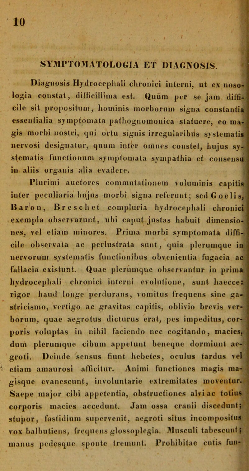 . < ' SYMPTOMATOLOGIA ET DIAGNOSIS. Diagnosis Hydrocephali chronici interni, ut ex noso- logia constat, difficillima est. Quum per sejam diffi- cile sit propositum, hominis morborum signa constantia essentialia symptomata pathognomonica statuere, eo ma- gis morbi nostri, qui ortu signis irregularibus systematis nervosi designatur, quum inter omnes constet, hujus sy- stematis functionum symptomata sympathia et consensu in aliis organis alia evadere. Plurimi auctores commutationem voluminis capitis inter peculiaria hujus morbi signa referunt j sed G ociis, Baron, Brcschct compluria hydrocephali chronici [ exempla observarunt, ubi caput justas habuit dimensio- nes, vel etiam minores. Prima morbi symptomata diffi- cile observata ac perlustrata sunt, quia plerumque in nervorum systematis functionibus obvenientia fugacia ac fallacia existunt. Quae plerumque observantur in prima hydrocephali chronici interni evolutione, sunt haecce: rigor haud longe perdurans, vomitus frequens sine ga- stricismo, vertigo ac gravitas capitis, oblivio brevis ver- borum, quae aegrotus dicturus erat, pes impeditus, cor- poris voluptas in nihil faciendo nec cogitando, macies, dum plerumque cibum appetunt beneque dormiunt ae- groti. Deinde sensus fiunt hebetes, oculus tardus vel etiam amaurosi afficitur. Animi functiones magis ma- gisque evanescunt, involuntarie extremitates moventur. Saepe major cibi appetentia, obstructiones alvi ac totius corporis macies accedunt. Jam ossa cranii discedunt; stupor, fastidium supervenit, aegroti situs incompositus vox balbutiens, frequens glossoplogia. Musculi tabescunt j manus pedesque sponte tremunt. Prohibitae entis fun-