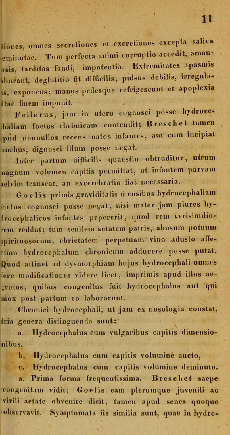 jiioncs, omnes secretiones et excretioncs excepta saliva eminutae. Tum perfecta animi corruptio accedit, amau- ,sis, tarditas fandi, impotentia. Extremitates spasmis iborant, deglutitio fit difficilis, pulsus debilis, irregula- is, exponeus; manus pedesque refrigescunt et apoplexia itae finem imponit. F e ile rus, jam in utero cognosci posse hydroce- haliam foetus chrdnicam contendit; Breschet tamen pud nonnullos recens natos infantes, aut cum incipiat uorbus, dignosci illum posse negat. Inter partum difficilis quaestio obtruditur, utrum nagnum volumen capitis permittat, ut infantem parvam lelvim transeat, an excerebratio fiat necessaria. Goelis primis graviditatis mensibus hydrocephaliam oetus cognosci posse negat, nisi mater jam plurcs hv- Irocephalicos infantes pepererit, quod rem verisimilio- rem reddat; tum senilem aetatem patris, abusum potuum spirituosorum, ebrietatem perpetuam vino adusto afle- biain hydrocephalum chronicum adducere posse putat. -Quod attinet ad dysmorphiam hujus hydrocephali omnes fere modificationes videre licet, imprimis apud illos ae- grotos, quibus congenitus fuit hydrocephalus aut qui jmox post partum eo laborarunt. Chronici hydrocephali, ut jam ex nosologia constat, Iria genera distinguenda sunt: a. Hydrocephalus cum vulgaribus capitis dimensio- nibus, b. Hydrocephalus cum capitis volumine aucto, c. Hydrocephalus cum capitis volumine deminuto. a. Prima forma frequentissima. Breschet saepe congenitam vidit; Goelis eam plerumque juvenili ac virili aetate obvenire dicit, tamen apud senes quoque observavit. Symptomata iis similia sunt, quae in hydro-