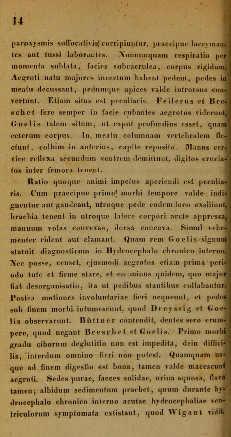 / 14 paroxysmis suflocativisjcorripiuntur, praecipue lacrymau-j tes aut tussi laborantes. Nonnunquam respiratio per momenta sublata, facies subcaerulea, corpus rigidum*] Aegroti natu majores incertum habent pedem, pedes in meatu decussant, pedumejue apices valde introrsus con- vertunt. Etiam situs est peculiaris. Feilerus et Bre-j schet fere semper in facie cubantes aegrotos viderunt,I Goelis talem situm, ut caput profundius esset, quam ceterum corpus. In, meatu columnam vertebralem fle- ctunt, collum in anterius, capite reposito. Manus cer- vice rellexa secundum ventrem demittunt, digitos crucia- tos inter femora tenent. . Ratio quoque animi impetus aperiendi est peculia- ris. Cum praecipue primo) morbi iempore valde indi- guentur aut gaudeant, utroque pede eodem loco exsiliunt, j brachia tenent in utroque latere corpori arcte appressa, • manuum volas convexas, dorsa concava. Simul vehe- menter rident aut clamant. Quam rem Goelis signum statuit diagnosticum in Hydroccphalo chronico interno. I Nec posse, censet, ejusmodi aegrotos etiam prima peri- odo tute et firme stare, et eo:minus quidem, quo major fiat desorganisatio, ita ut pedibus stantibus collabantur. ; Postea motiones involuntariae fieri nequeunt, et pedes sub finem morbi intumescunt, quod Drevssig et Goe- lis observarunt. Biittncr contendit, dentes sero erum- pere, quod negant Brcschet et Goelis. Primo morbi gradu ciborum deglutitio non est impedita, dcin diffici- lis, 'interdum omnino fieri non potest. Quamquam us- que ad finem digestio est bona, tamen valde macescunt aegroti. Sedes purae, faeces solidae, urina aquosa, (lava tamen; albidum sedimentum praebet, quum durante hy* droceplialo chronico interno acutae hydrocephaliae ven- triculorum symptomata extistant, quod Wigant vidit.
