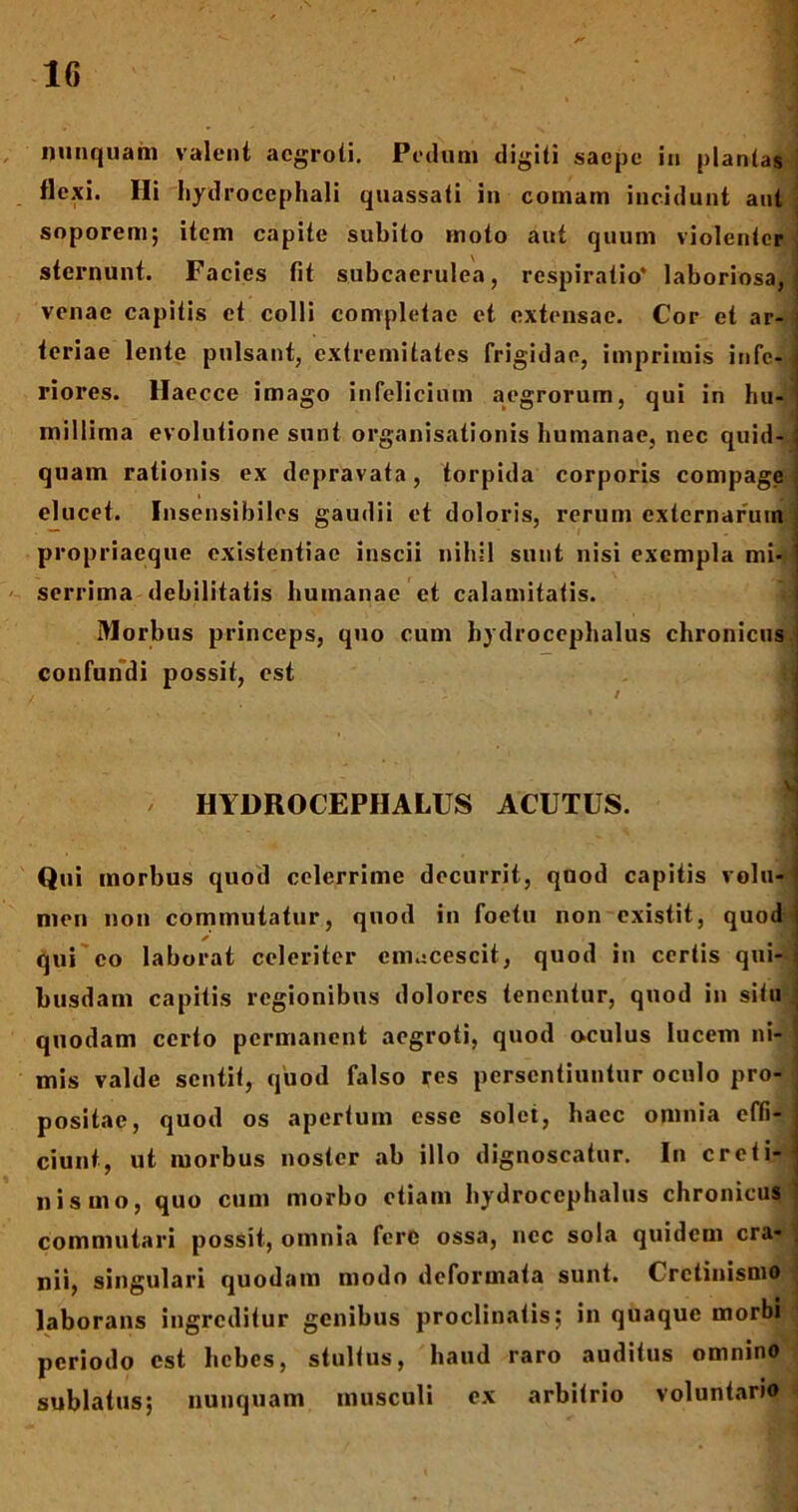nunquam valent aegroti. Pedum digiti saepe iu plantas flexi. Hi hydrocephali quassati in comam incidunt aut soporem; item capite subito moto aut quum violenter sternunt. Facies fit subcaerulea, respiratio* laboriosa, venae capitis et colli completae et extensae. Cor et ar- teriae lente pulsant, extremitates frigidae, imprimis infe- riores. Haecce imago infclicinm aegrorum, qui in hu- millima evolutione sunt organisationis humanae, nec quid- quam rationis ex depravata, torpida corporis compage elucet. Insensibiles gaudii et doloris, rerum externarum propriaeque existentiae inscii nihil sunt nisi exempla mi- serrima debilitatis humanae et calamitatis. Morbus princeps, quo cum hydrocephalus chronicus confundi possit, est ■ . ; t / HYDROCEPHALUS ACUTUS. Qui morbus quod celerrime decurrit, quod capitis volu- men non commutatur, quod in foetu non existit, quod * qui eo laborat celeriter cmacescit, quod iu certis qui- busdam capitis regionibus dolores tenentur, quod in situ quodam certo permanent aegroti, quod oculus lucem ni- mis valde sentit, quod falso res persentiuntur oculo pro- positae, quod os apertum esse solet, haec omnia effi- ciunt, ut morbus noster ab illo dignoscatur. In creti- nismo, quo cum morbo etiam hydrocephalus chronicus commutari possit, omnia fere ossa, nec sola quidem cra- nii, singulari quodam modo deformata sunt. Crctinismo laborans ingreditur genibus proclinatis; in quaque morbi periodo est hebes, stultus, haud raro auditus omnino sublatus; nunquam musculi ex arbitrio voluntario