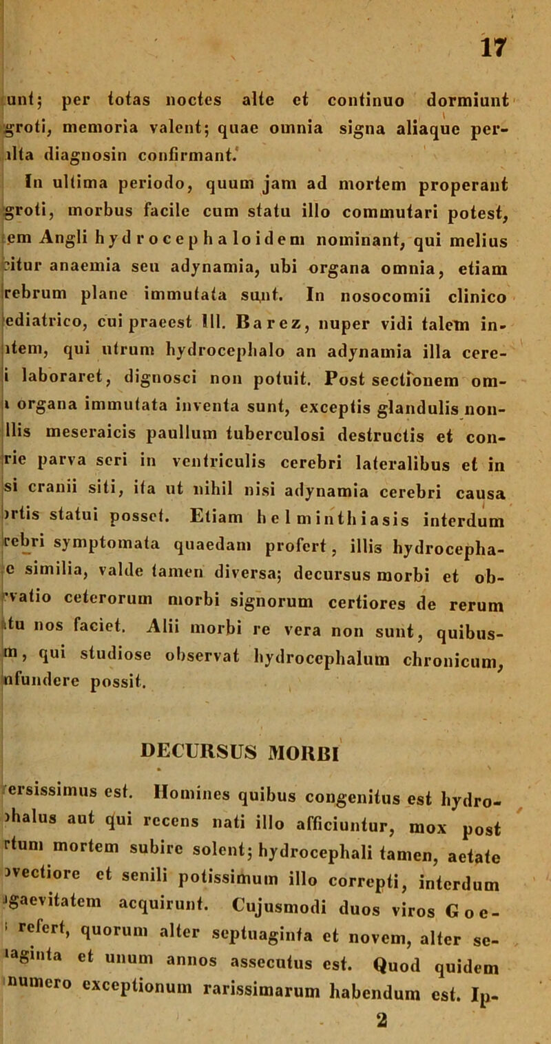 ani; per totas noctes alte et continuo dormiunt groti, memoria valent; quae omnia signa aliaque per- lita diagnosin confirmant. In ultima periodo, quum jam ad mortem properant groti, morbus facile cum statu illo commutari potest, em Angli hydrocephaloidem nominant, qui melius pitur anaemia seu adynamia, ubi organa omnia, etiam rebrum plane immutata su,nt. In nosocomii clinico fediatrico, cui praeest 111. Barez, nuper vidi talem in- item, qui utrum hydrocephalo an adynainia illa cere- i laboraret, dignosci non potuit. Post sectionem om- 1 organa immutata inventa sunt, exceptis glandulis non- llis meseraicis paullum tuberculosi destructis et con- jrie parva seri in ventriculis cerebri lateralibus et in si cianii siti, ita ut nihil nisi adynamia cerebri causa irtis statui posset. Etiam helminthiasis interdum rebri symptomata quaedam profert, illis hydrocepha- c similia, valde tamen diversa; decursus morbi et ob- •vatio ceterorum morbi signorum certiores de rerum utu nos faciet. Alii morbi re vera non sunt, quibus- m, qui studiose observat hydrocephalum chronicum, nfundere possit. I > ' * ‘ 1 * • . DECURSUS MORBI ersissimus est. Homines quibus congenitus est liydro- ihalus aut qui recens nati illo afficiuntur, mox post rtum mortem subire solent; hydrocephali tamen, aetate ivectiore et senili potissimum illo correpti, interdum igaevitatem acquirunt. Cujusmodi duos viros Goe- 1 r^fcrt» 1uorum septuaginta et novem, alter se- laginta et unum annos assecutus est. Quod quidem numero exceptionum rarissimarum habendum est. Ip- 2