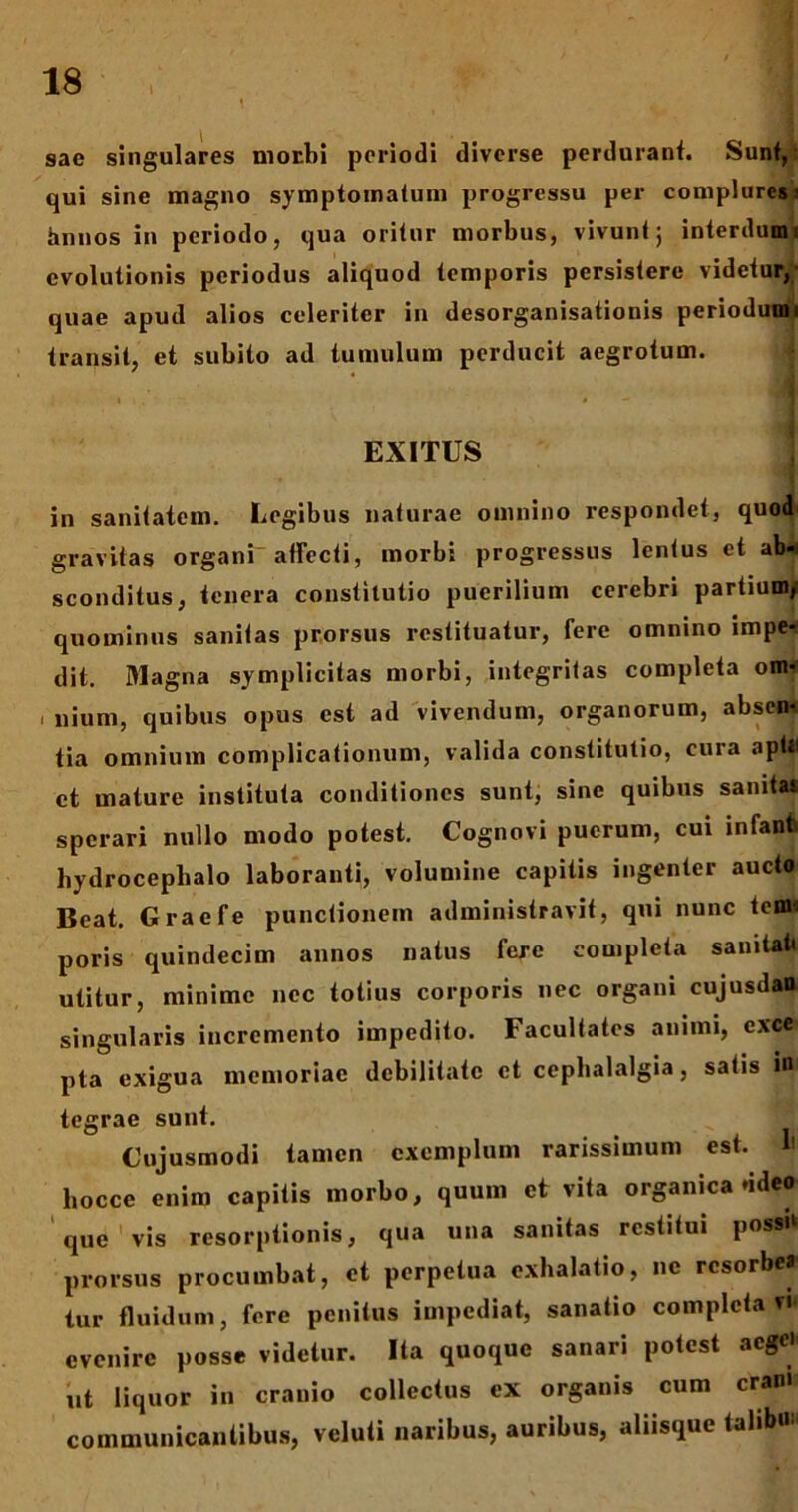 l , - ' * VT 1 sae singulares morbi periodi diverse perdurant. Sunt, qui sine magno symptomatum progressu per complures- hnnos in periodo, qua oritur morbus, vivunt 5 interdum 1 evolutionis periodus aliquod temporis persistere videtur, quae apud alios celeriter in desorganisationis periodumi transit, et subito ad tumulum perducit aegrotum. EXITUS in sanitatem. Legibus naturae omnino respondet, quod gravitas organi- allecti, morbi progressus lentus et alw sconditus, tenera constitutio puerilium cerebri partium, quominus sanitas prorsus restituatur, fere omnino impe- dit. Magna symplicitas morbi, integritas completa om- 1 nium, quibus opus est ad vivendum, organorum, absen- tia omnium complicationum, valida constitutio, cura aptii ct mature instituta conditiones sunt, sine quibus sanitat sperari nullo modo potest. Cognovi puerum, cui infant hydrocepbalo laboranti, volumine capitis ingenter aucto Beat. Graefe punctionem administravit, qui nunc tenu poris quindecim annos natus fere completa sanitati utitur, minime nec totius corporis nec organi cujusdaO singularis incremento impedito. Facultates animi, exee pta exigua memoriae debilitate et cephalalgia, satis ini tegrae sunt. Cujusmodi tamen exemplum rarissimum est. b hocce enim capitis morbo, quum et vita organica ddeo que'vis resorptionis, qua una sanitas restitui possit prorsus procumbat, et perpetua exhalatio, ne resorbe» tur fluidum, fere penitus impediat, sanatio completa vi* evenire posse videtur. Ita quoque sanari potest aege' ut liquor in cranio collectus ex organis cum eram communicantibus, veluti naribus, auribus, aliisque talibu