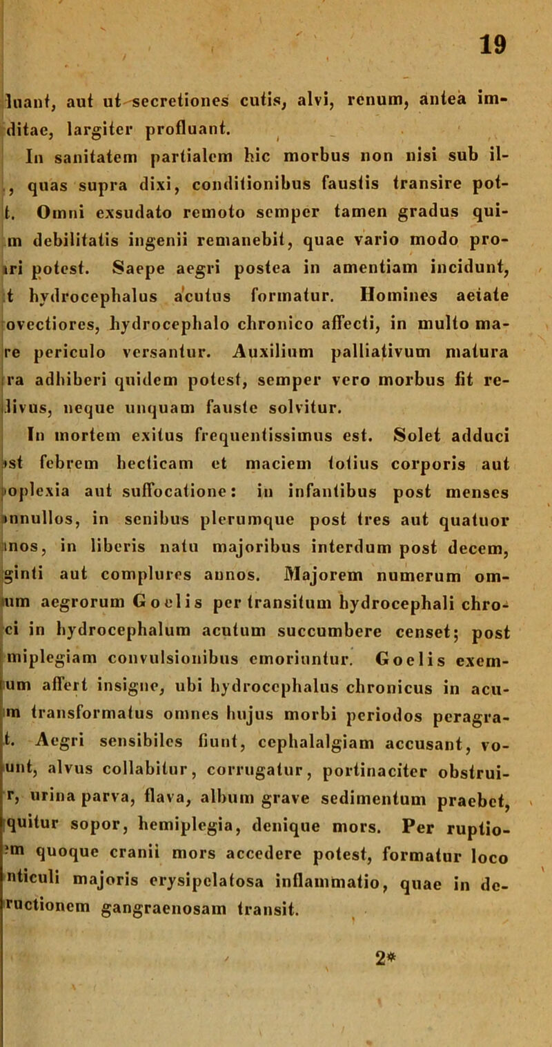 luant, aut ut-secretiones cutis, alvi, renum, antea im- ditac, largiter profluant. In sanitatem partialem hic morbus non nisi sub il- quas supra dixi, conditionibus faustis transire pot- t. Omni exsudato remoto sempcr tamen gradus qui- ni debilitatis ingenii remanebit, quae vario modo pro- iri potest. Saepe aegri postea in amentiam incidunt, t hvdrocephalus acutus formatur. Homines aeiate ovectiores, hydrocephalo chronico affecti, in multo ma- re periculo versantur. Auxilium palliativum matura ra adhiberi quidem potest, semper vero morbus fit re- j.livus, neque unquam fauste solvitur. In mortem exitus frequentissimus est. Solet adduci :ist febrem hecticam et maciem totius corporis aut poplexia aut suffocatione: in infantibus post menses ;»nnullos, in senibus plerumque post tres aut quatuor inos, in liberis natu majoribus interdum post decem, ginti aut complures annos. Majorem numerum orn- um aegrorum G o el i s per transitum hydrocephali chro-* ci in hydrocephalum acutum succumbere censet; post miplegiam convulsionibus emoriuntur. Goelis exem- ium affert insigne, ubi hydroccphalus chronicus in acu- m transformatus omnes hujus morbi periodos peragra- ta Aegri sensibiles fiunt, cephalalgiam accusant, vo- unt, alvus collabitur, corrugatur, portinaciter obstrui- r, urina parva, flava, album grave sedimentum praebet, quitur sopor, hemiplegia, denique mors. Per ruptio- ?m quoque cranii mors accedere potest, formatur loco nticuli majoris erysipelatosa inflammatio, quae in de- ructionem gangraenosam transit. 2*