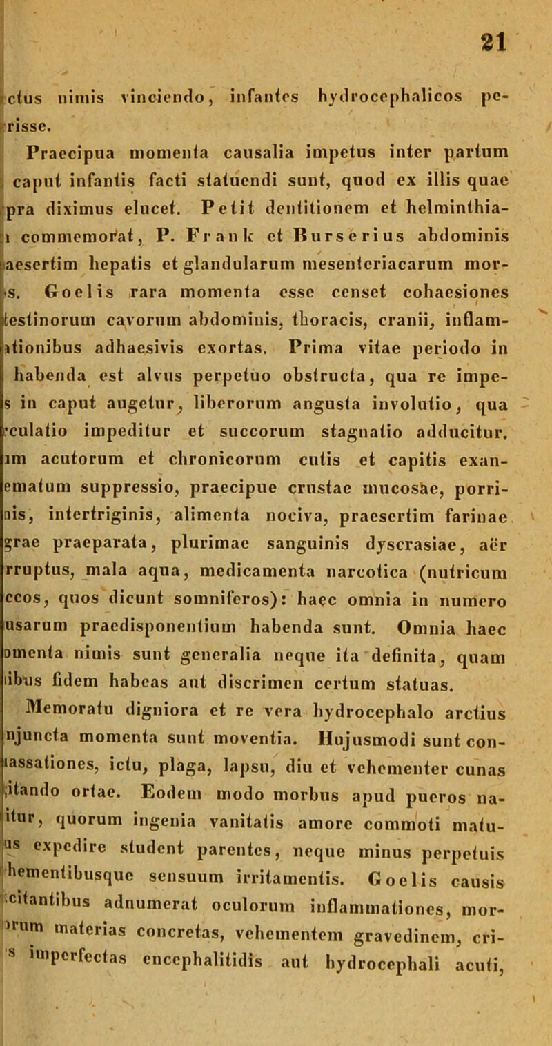 ictus nimis vinciendo, infantes hydrocephalicos pe- risse. Praecipua momenta causalia impetus inter partum caput infantis facti statuendi sunt, quod ex illis quae pra diximus elucet. Petit dentitionem et hclminthia- ::i commemorat, P. Frank et Burserius abdominis aesertim hepatis et glandularum mesenteriacarum mor- -s. Goelis rara momenta esse censet cohaesiones f l testinorum cavorum abdominis, thoracis, cranii, inflam- itionibus adhaesivis exortas. Prima vitae periodo in habenda est alvus perpetuo obstructa, qua re impe- s in caput augetur, liberorum angusta involutio, qua •culatio impeditur et succorum stagnatio adducitur, im acutorum et chronicorum cutis et capitis exan- ernatum suppressio, praecipue crustae mucosae, porri- nis, intertriginis, alimenta nociva, praesertim farinae ?rae praeparata, plurimae sanguinis dyscrasiae, aer rruptus, mala aqua, medicamenta narcotica (nutricum ccos, quos dicunt somniferos): haec omnia in numero usarum praedisponentium habenda sunt. Omnia haec omenta nimis sunt generalia neque ita definita, quam libus fidem habeas aut discrimen certum statuas. Memoratu digniora et re vera hydroccphalo arctius njuncta momenta sunt moventia. Hujusmodi sunt con- lassationes, ictu, plaga, lapsu, diu et vehementer cunas jitando ortae. Eodem modo morbus apud pueros na- dur, quorum ingenia vanitatis amore commoti matu- las expedire student parentes, neque minus perpetuis hementibusque sensuum irritamentis. Goelis causis citantibus adnumerat oculorum inflammationes, mor- mim materias concretas, vehementem gravedinem, cri- impcrfectas encephalitidis aut hydrocephali acuti,