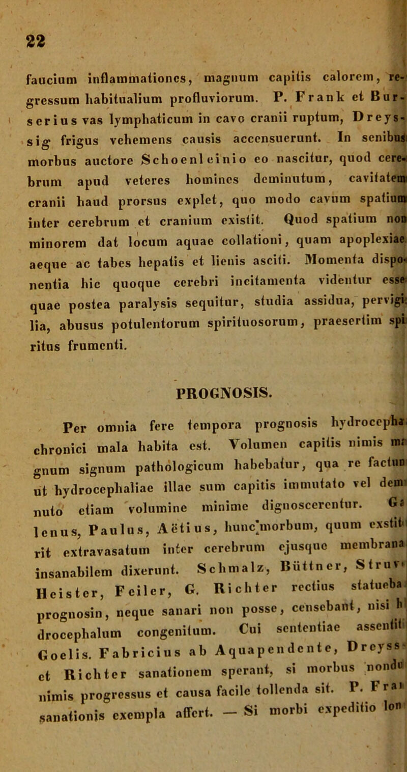 faucium inflammationes, magnum capitis calorem, re- gressum habitualium profluviorum. P. Frank et Bur- serius vas lymphaticum in cavo cranii ruptum, Dreys- sig frigus vehemens causis accensuerunt. In senibus morbus auctore Schoeni einio eo nascitur, quod cere. brum apud veteres homines deminutum, cavitatem' cranii haud prorsus explet, quo modo cavum spatium inter cerebrum et cranium existit. Quod spatium non minorem dat locum aquae collationi, quam apoplexiae aeque ac tabes hepatis et lienis asciti. Momenta dispo* nentia hic quoque cerebri incitamenta videntur esse quae postea paralysis sequitur, studia assidua, pervigi: lia, abusus potulentorum spirituosorum, praesertim spi ritus frumenti. PROGNOSIS. Per omnia fere tempora prognosis hydrocepha chronici mala habita est. Volumen capitis nimis m; gnum signum pathologicum habebatur, qua re factun ut hydrocephaliae illae sum capitis immutato vel dem nuto etiam volumine minime dignoscerentur. Gl lcnus, Paulus, Actius, hunc>orbum, quum oxstitn rit extravasatum inter cerebrum ejusque membrana insanabilem dixerunt. Schmalz, Biittner, Struv Hcistcr, Fciler, G. Richter rectius statueba prognosin, neque sanari non posse, censebant, nisi M droccphalum congenitum. Cui sententiae assenti! Qoelis. Fabricius ab A qua p e n dc n t e, Dreyss- ct Richter sanationem sperant, si morbus nond« nimis progressus ct causa facile tollenda sit. P. FrH sanationis exempla affert. - Si morbi expeditio lon