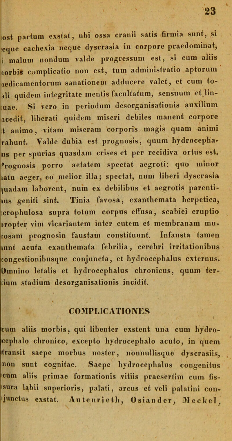 ost parium exstat, ubi ossa cranii satis firrnia sunt, si cquc cachexia neque dyscrasia in corpore praedominat, i malum nondum valde progressum est, si cum aliis lorbis complicatio non est, tum administratio aptorum ledicamentorum sanationem adducere valet, et cum to- lli quidem integritate mentis facultatum, sensuum et lin- uae. Si vero in periodum desorganisationis auxilium icedit, liberati quidem miseri debiles manent corpore t animo, vitam miseram corporis magis quam animi rabunt. Valde dubia est prognosis, quum hydrocepha- us per spurias quasdam crises et per recidiva ortus est. 'rognosis porro aetatem spectat aegroti: quo minor ,iatu aeger, eo melior illa; spectat, num liberi dyscrasia [uadam laborent, num ex debilibus et aegrotis parenti- ius geniti sint. Tinia favosa, exanthemata herpetica, crophulosa supra totum corpus effusa, scabiei eruptio :)ropter vim vicariantem inter cutem et membranam mu- :osam prognosin faustam constituunt. Infausta tamen ;unt acuta exanthemata febrilia, cerebri irritationibus oongestionibusque conjuncta, et hydrocephalus externus. Omnino letalis et hydrocephalus chronicus, quum ter- tium stadium desorganisationis incidit. COMPLICATIONES cum aliis morbis, qui libenter exstent una cum hydro- cephalo chronico, excepto hydrocephalo acuto, in quem transit saepe morbus noster, nonnullisque dyscrasiis, non sunt cognitae. Saepe hydrocephalus congenitus cum aliis primae formationis vitiis praesertim cum fis- sura labii superioris, palati, arcus et veli palatini con- junctus exstat. Autenricth, Osian der, Meckcl,